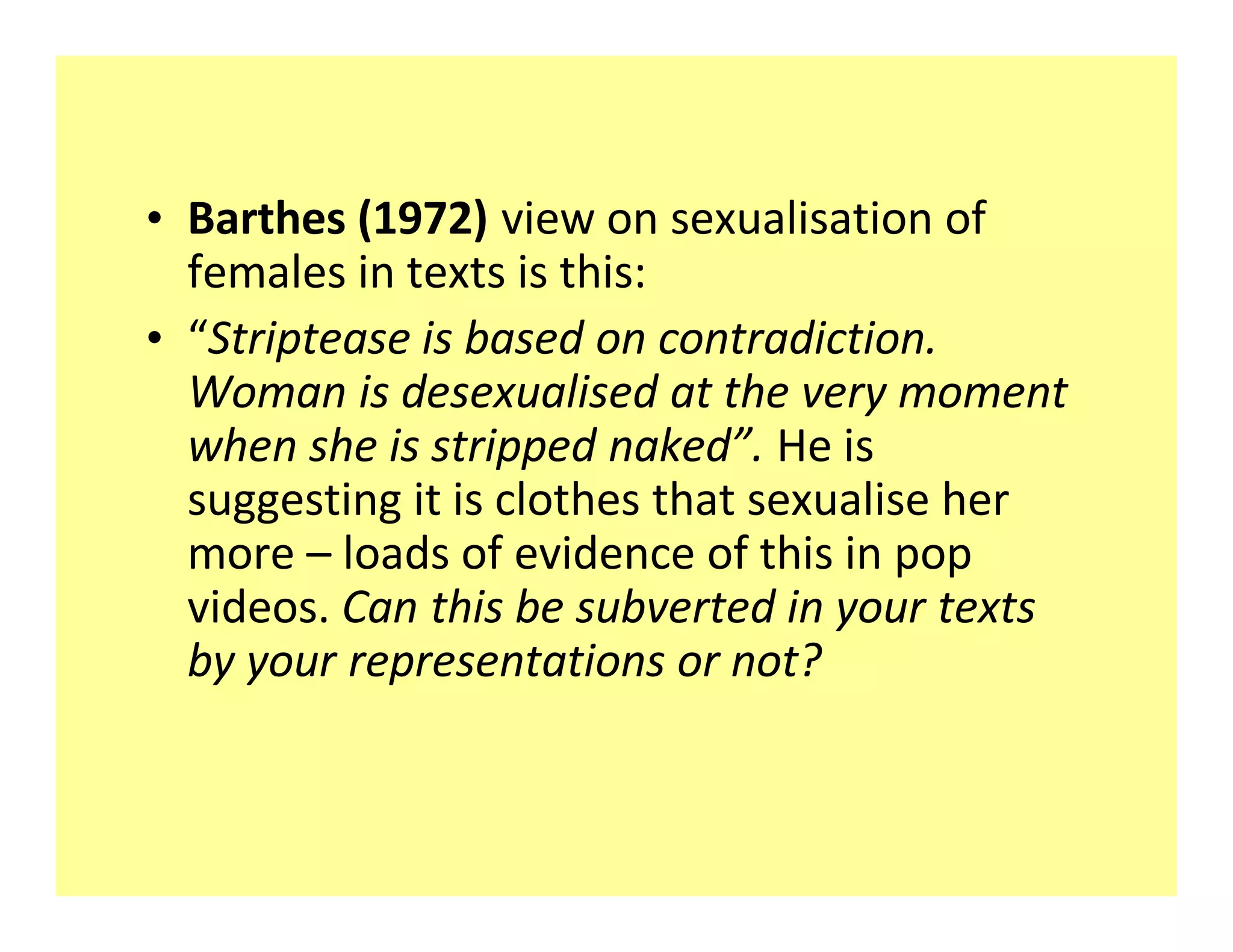 ‡ Barthes (1972) view on sexualisation of
  females in texts is this:
‡ Striptease is based on contradiction.
  Woman is desexualised at the very moment
  when she is stripped naked . He is
  suggesting it is clothes that sexualise her
  more loads of evidence of this in pop
  videos. Can this be subverted in your texts
  by your representations or not?
 