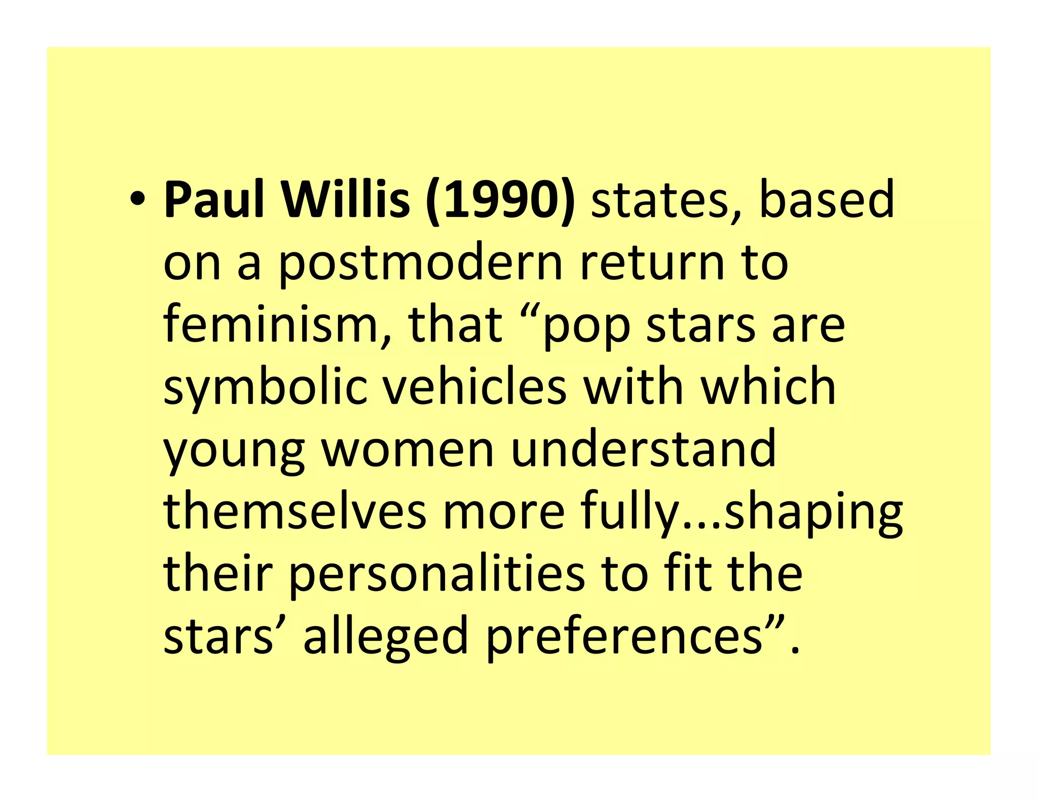 ‡ Paul Willis (1990) states, based
  on a postmodern return to
  feminism, that pop stars are
  symbolic vehicles with which
  young women understand
  themselves more fully...shaping
  their personalities to fit the
  stars alleged preferences .
 