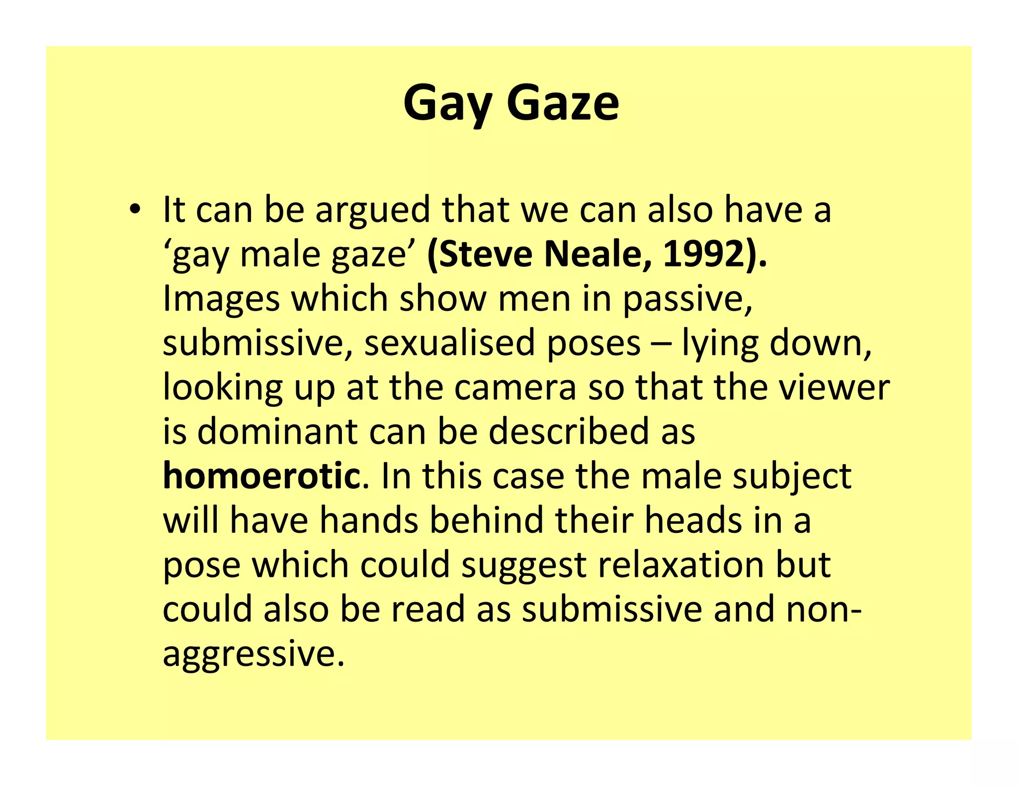 Gay Gaze
‡ It can be argued that we can also have a
   gay male gaze (Steve Neale, 1992).
  Images which show men in passive,
  submissive, sexualised poses lying down,
  looking up at the camera so that the viewer
  is dominant can be described as
  homoerotic. In this case the male subject
  will have hands behind their heads in a
  pose which could suggest relaxation but
  could also be read as submissive and non-
  aggressive.
 