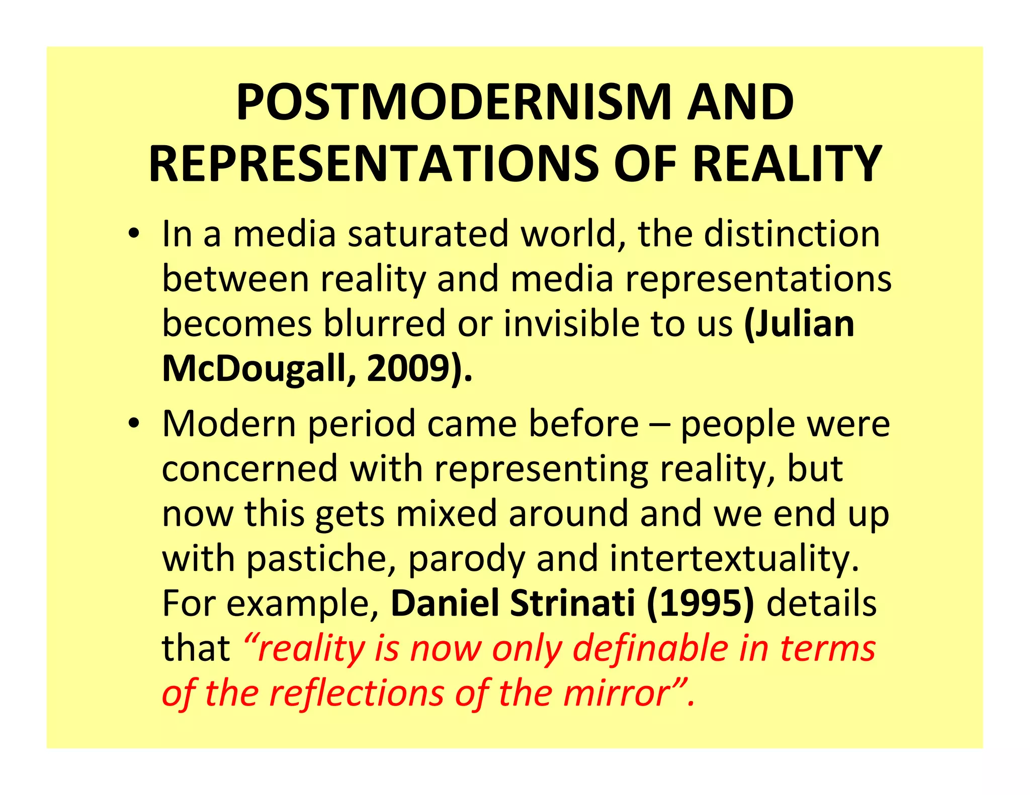 POSTMODERNISM AND
 REPRESENTATIONS OF REALITY
‡ In a media saturated world, the distinction
  between reality and media representations
  becomes blurred or invisible to us (Julian
  McDougall, 2009).
‡ Modern period came before people were
  concerned with representing reality, but
  now this gets mixed around and we end up
  with pastiche, parody and intertextuality.
  For example, Daniel Strinati (1995) details
  that reality is now only definable in terms
  of the reflections of the mirror .
 