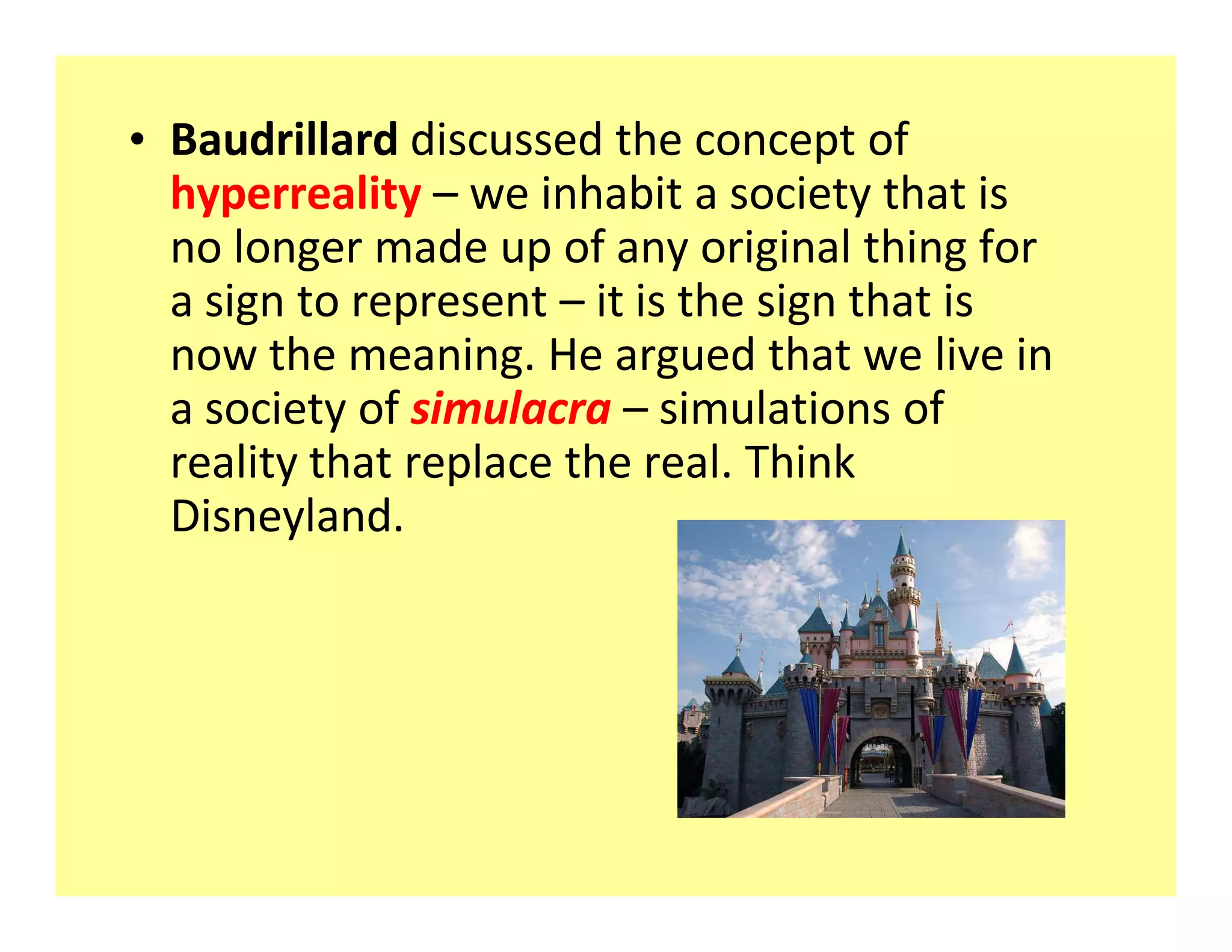 ‡ Baudrillard discussed the concept of
  hyperreality we inhabit a society that is
  no longer made up of any original thing for
  a sign to represent it is the sign that is
  now the meaning. He argued that we live in
  a society of simulacra simulations of
  reality that replace the real. Think
  Disneyland.
 