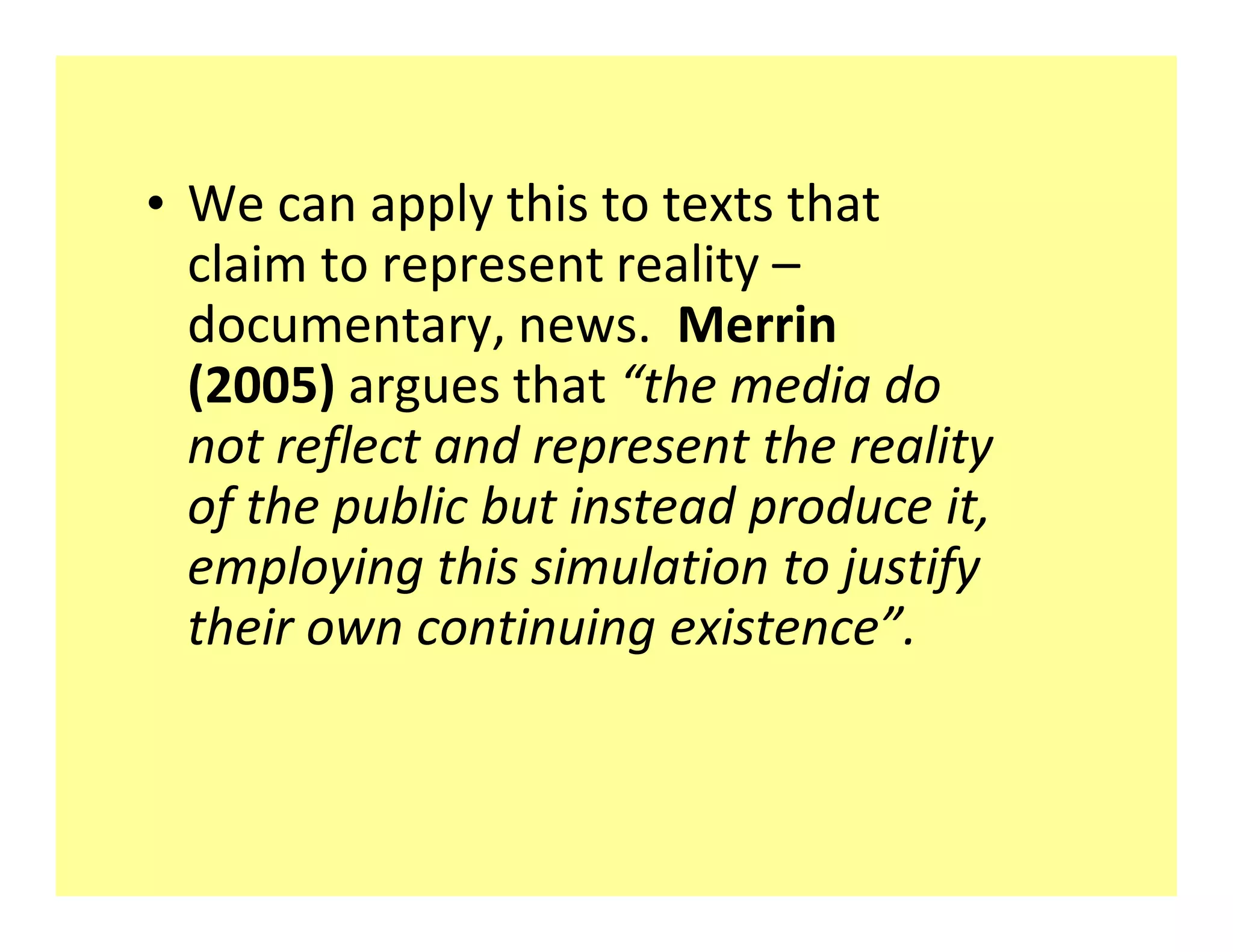 ‡ We can apply this to texts that
  claim to represent reality
  documentary, news. Merrin
  (2005) argues that the media do
  not reflect and represent the reality
  of the public but instead produce it,
  employing this simulation to justify
  their own continuing existence .
 