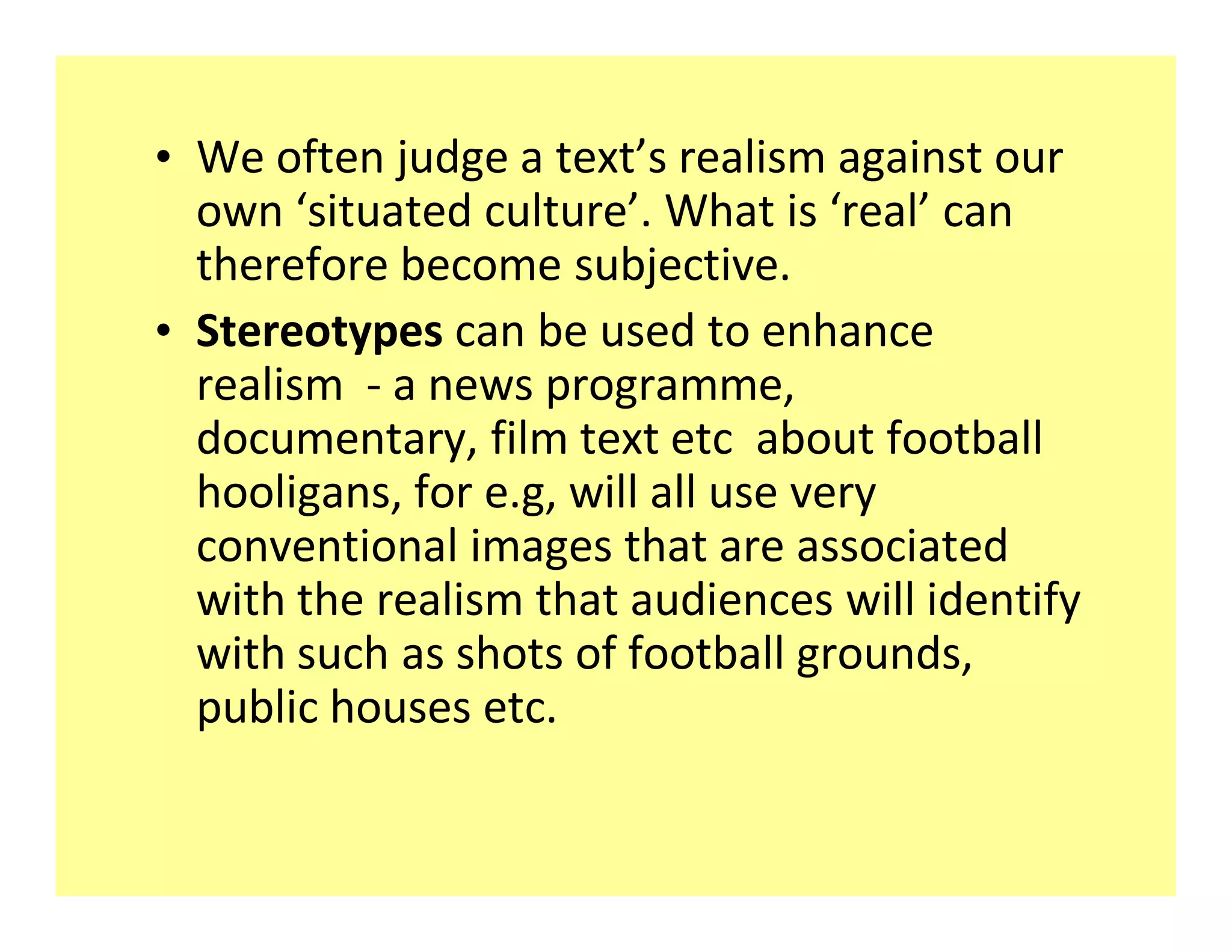 ‡ We often judge a text s realism against our
  own situated culture . What is real can
  therefore become subjective.
‡ Stereotypes can be used to enhance
  realism - a news programme,
  documentary, film text etc about football
  hooligans, for e.g, will all use very
  conventional images that are associated
  with the realism that audiences will identify
  with such as shots of football grounds,
  public houses etc.
 