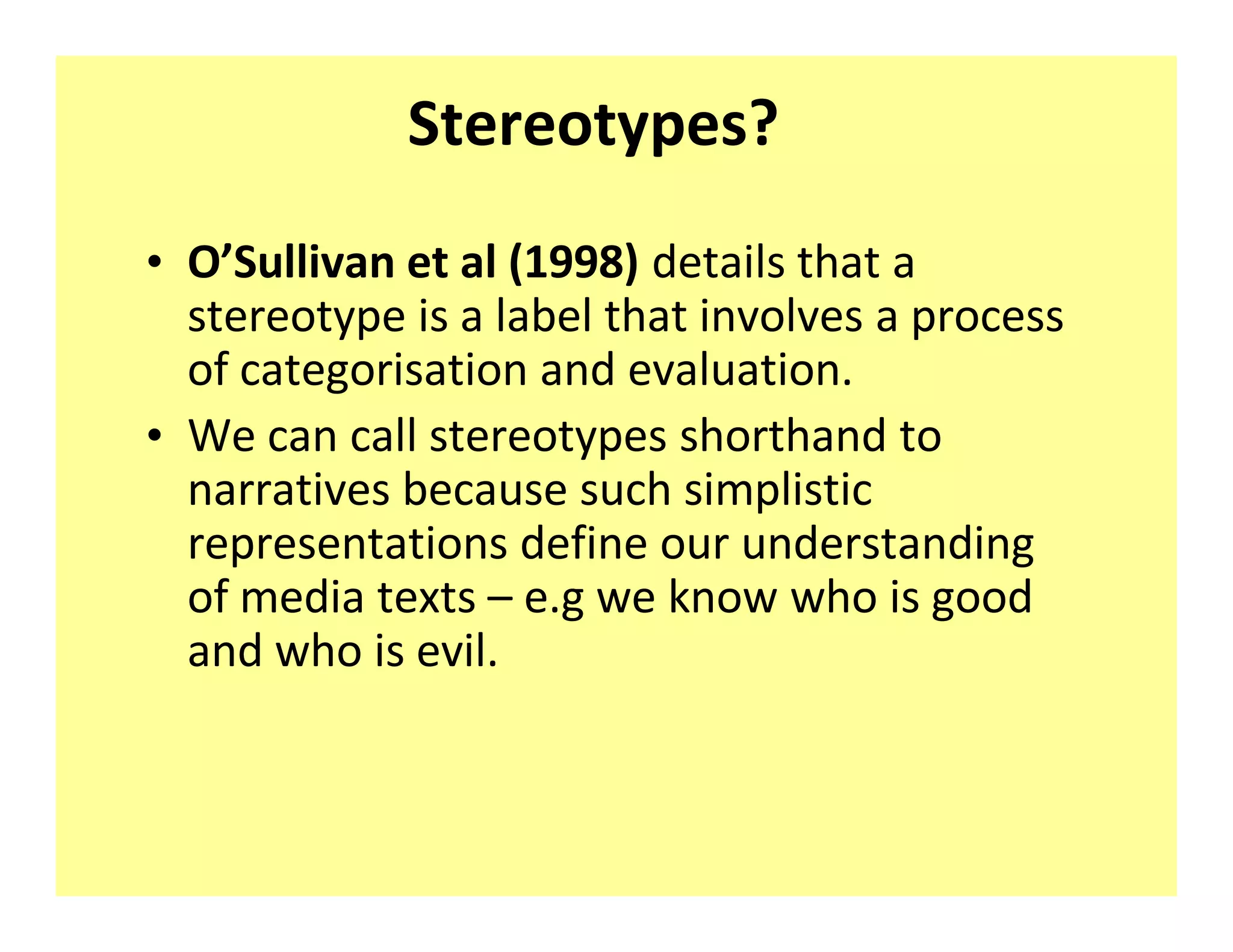 Stereotypes?
‡ O Sullivan et al (1998) details that a
  stereotype is a label that involves a process
  of categorisation and evaluation.
‡ We can call stereotypes shorthand to
  narratives because such simplistic
  representations define our understanding
  of media texts e.g we know who is good
  and who is evil.
 