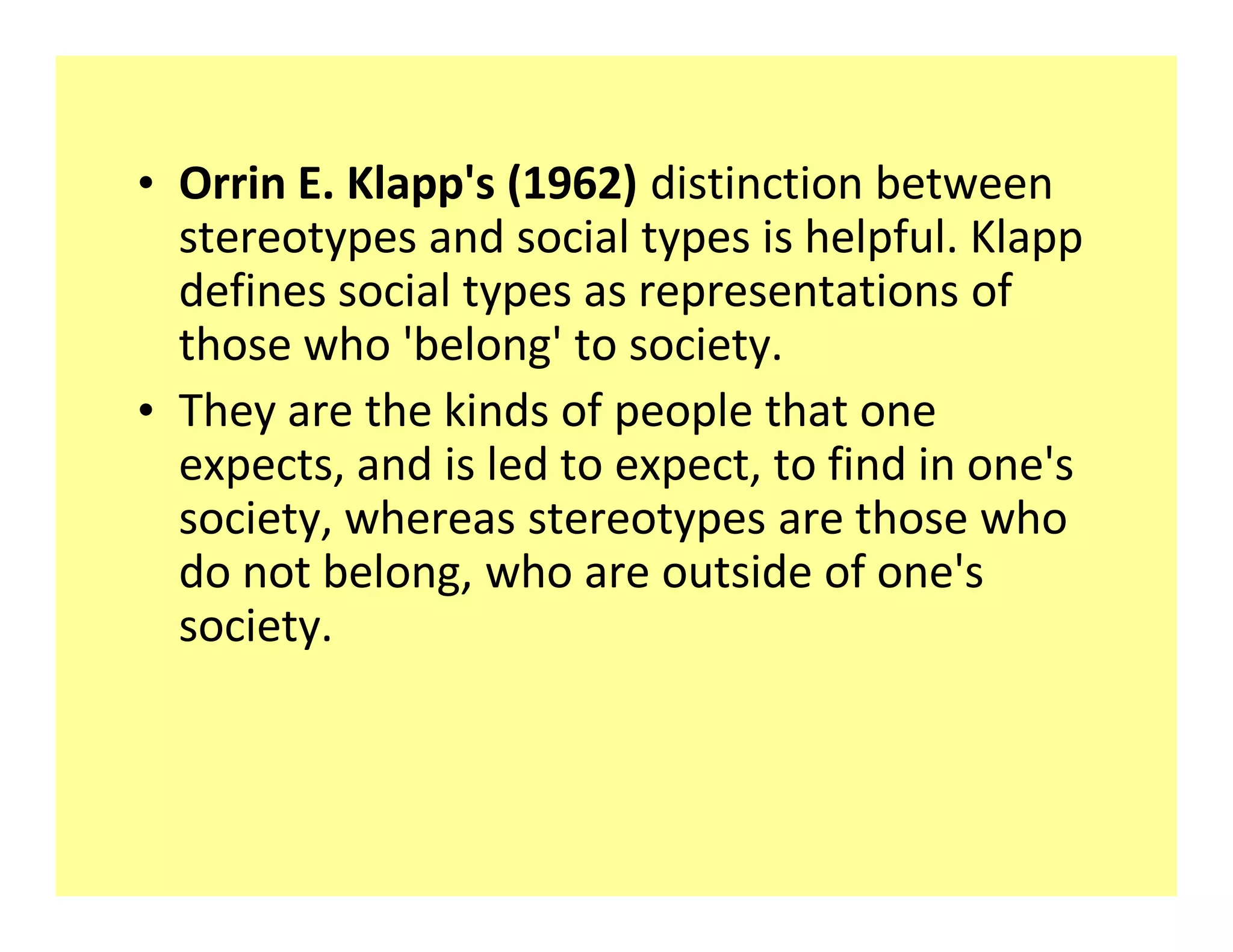 ‡ Orrin E. Klapp&#x27;s (1962) distinction between
  stereotypes and social types is helpful. Klapp
  defines social types as representations of
  those who &#x27;belong&#x27; to society.
‡ They are the kinds of people that one
  expects, and is led to expect, to find in one&#x27;s
  society, whereas stereotypes are those who
  do not belong, who are outside of one&#x27;s
  society.
 