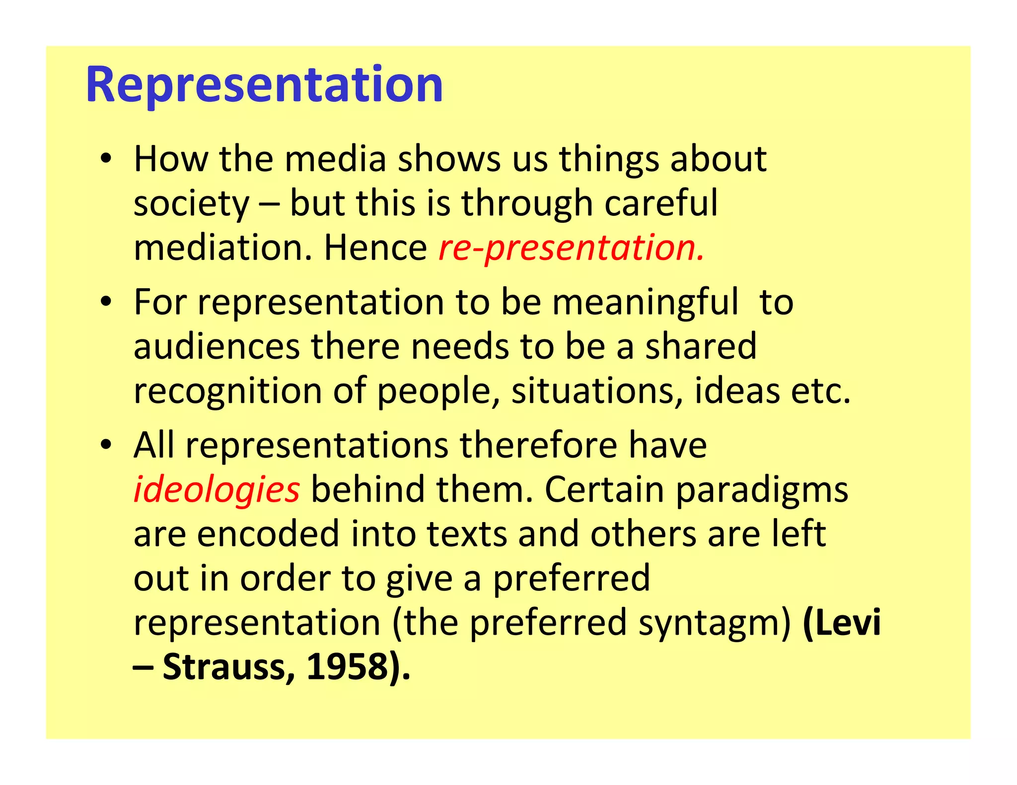 Representation
‡ How the media shows us things about
  society but this is through careful
  mediation. Hence re-presentation.
‡ For representation to be meaningful to
  audiences there needs to be a shared
  recognition of people, situations, ideas etc.
‡ All representations therefore have
  ideologies behind them. Certain paradigms
  are encoded into texts and others are left
  out in order to give a preferred
  representation (the preferred syntagm) (Levi
    Strauss, 1958).
 