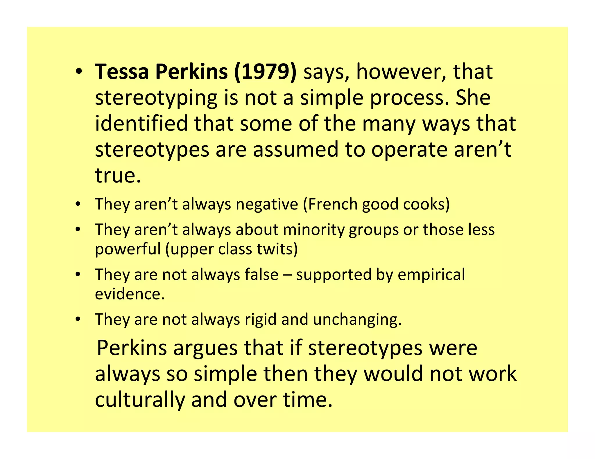 ‡ Tessa Perkins (1979) says, however, that
  stereotyping is not a simple process. She
  identified that some of the many ways that
  stereotypes are assumed to operate aren t
  true.
‡ They aren t always negative (French good cooks)
‡ They aren t always about minority groups or those less
  powerful (upper class twits)
‡ They are not always false supported by empirical
  evidence.
‡ They are not always rigid and unchanging.
  Perkins argues that if stereotypes were
  always so simple then they would not work
  culturally and over time.
 