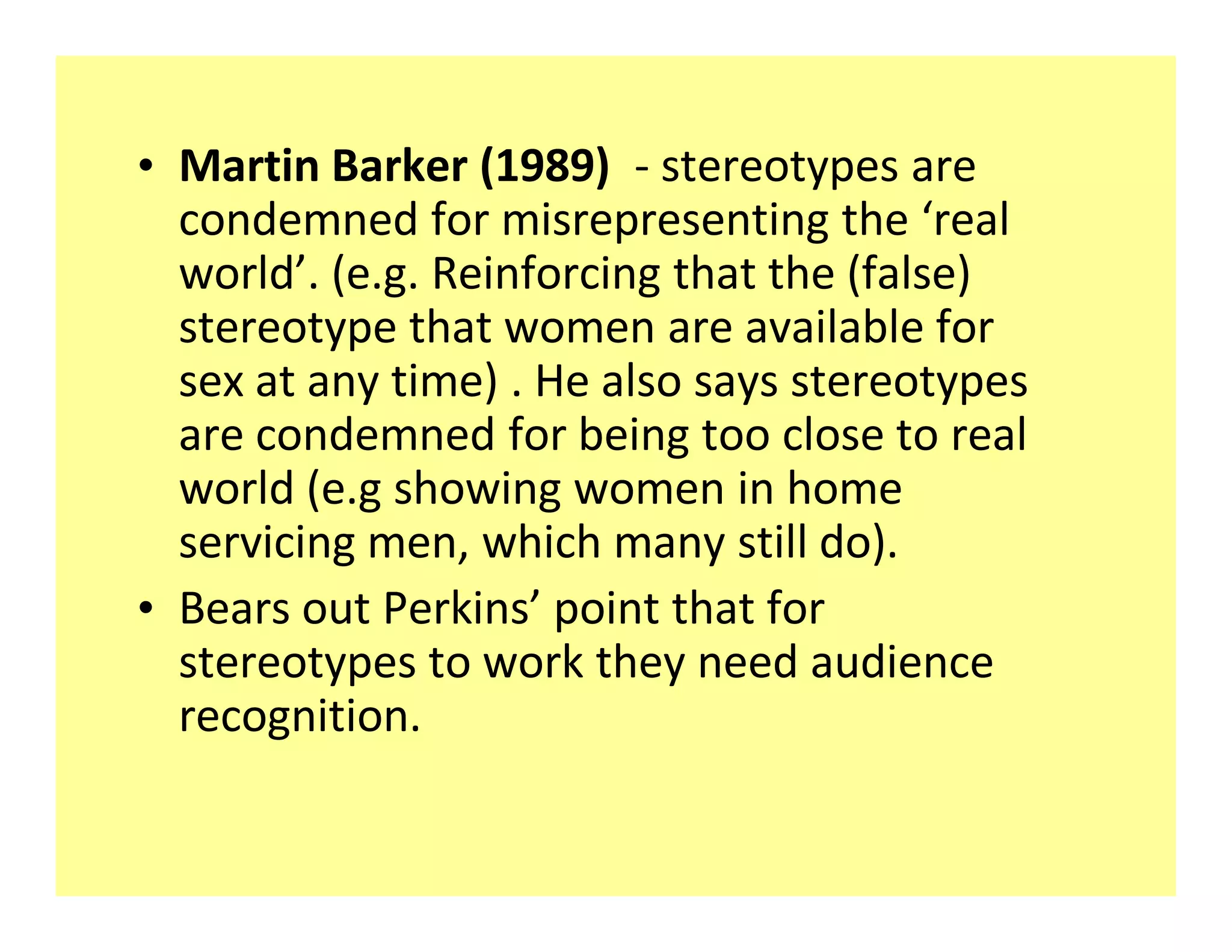 ‡ Martin Barker (1989) - stereotypes are
  condemned for misrepresenting the real
  world . (e.g. Reinforcing that the (false)
  stereotype that women are available for
  sex at any time) . He also says stereotypes
  are condemned for being too close to real
  world (e.g showing women in home
  servicing men, which many still do).
‡ Bears out Perkins point that for
  stereotypes to work they need audience
  recognition.
 