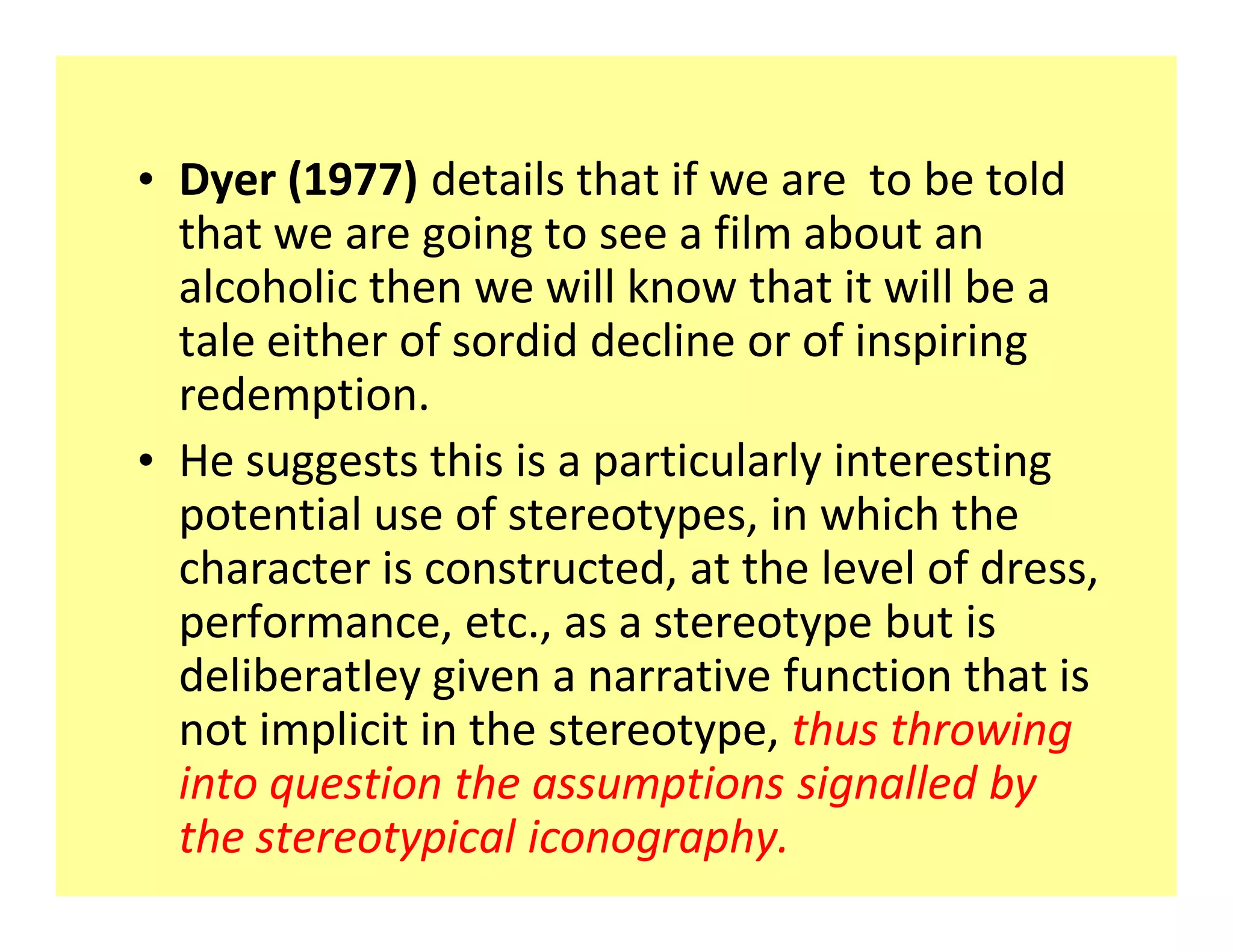 ‡ Dyer (1977) details that if we are to be told
  that we are going to see a film about an
  alcoholic then we will know that it will be a
  tale either of sordid decline or of inspiring
  redemption.
‡ He suggests this is a particularly interesting
  potential use of stereotypes, in which the
  character is constructed, at the level of dress,
  performance, etc., as a stereotype but is
  deliberatIey given a narrative function that is
  not implicit in the stereotype, thus throwing
  into question the assumptions signalled by
  the stereotypical iconography.
 