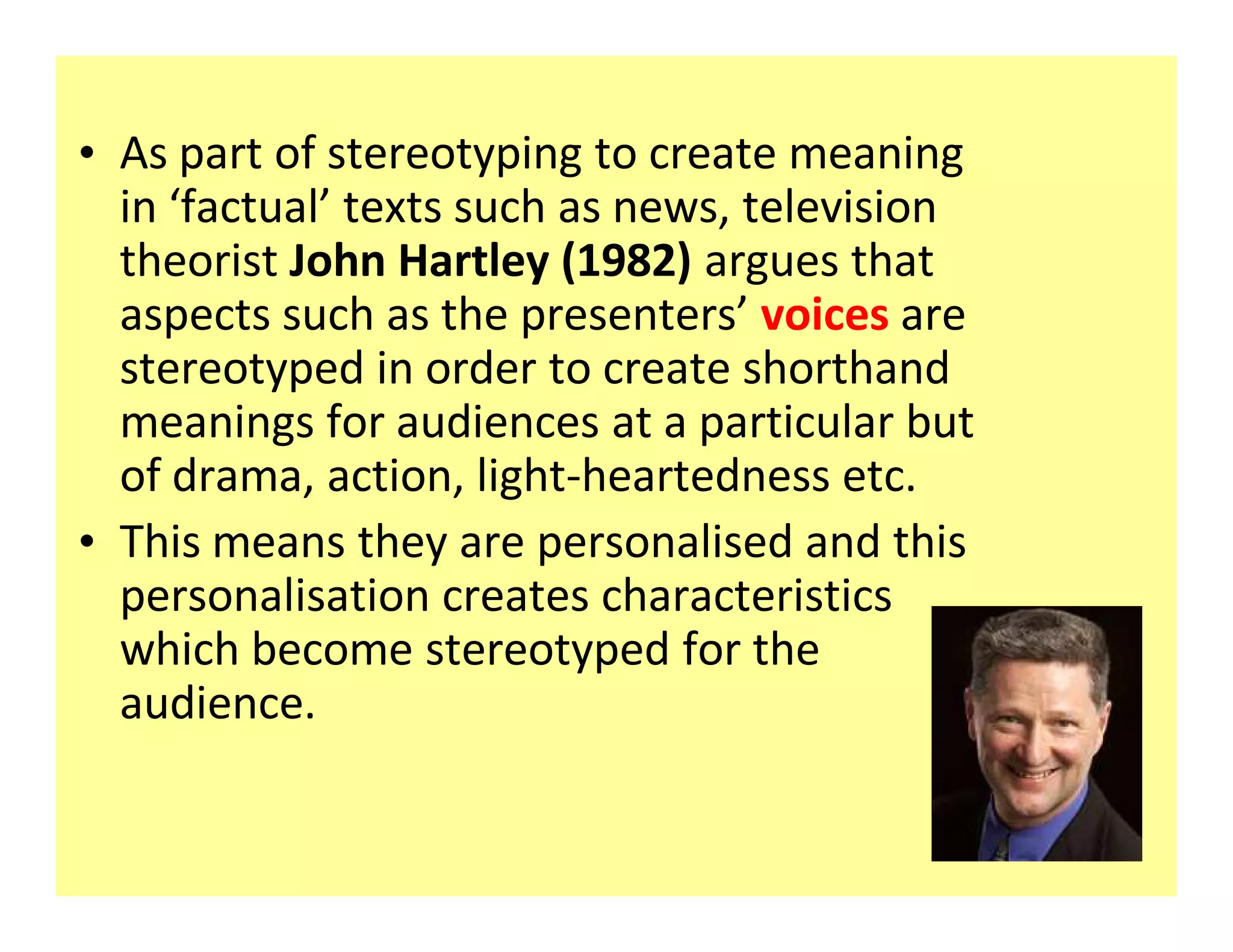 ‡ As part of stereotyping to create meaning
  in factual texts such as news, television
  theorist John Hartley (1982) argues that
  aspects such as the presenters voices are
  stereotyped in order to create shorthand
  meanings for audiences at a particular but
  of drama, action, light-heartedness etc.
‡ This means they are personalised and this
  personalisation creates characteristics
  which become stereotyped for the
  audience.
 