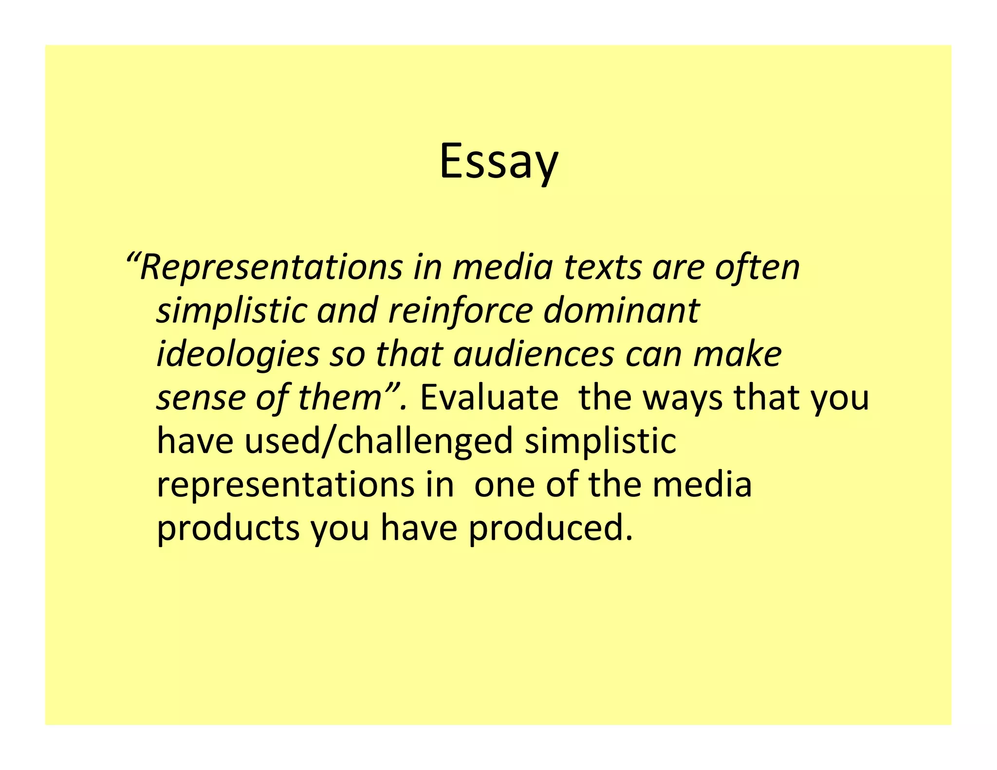 Essay
Representations in media texts are often
 simplistic and reinforce dominant
 ideologies so that audiences can make
 sense of them . Evaluate the ways that you
 have used/challenged simplistic
 representations in one of the media
 products you have produced.
 