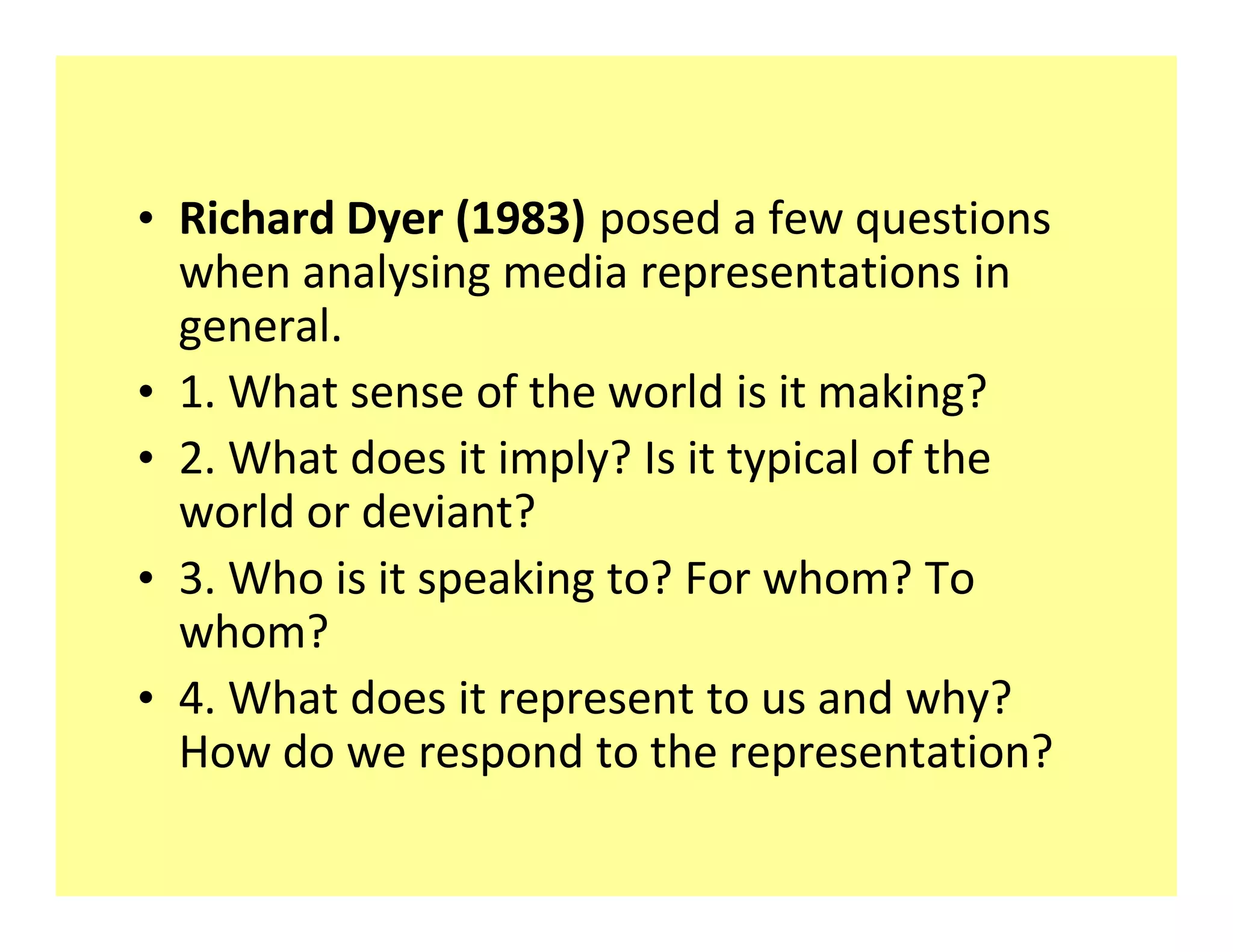‡ Richard Dyer (1983) posed a few questions
  when analysing media representations in
  general.
‡ 1. What sense of the world is it making?
‡ 2. What does it imply? Is it typical of the
  world or deviant?
‡ 3. Who is it speaking to? For whom? To
  whom?
‡ 4. What does it represent to us and why?
  How do we respond to the representation?
 