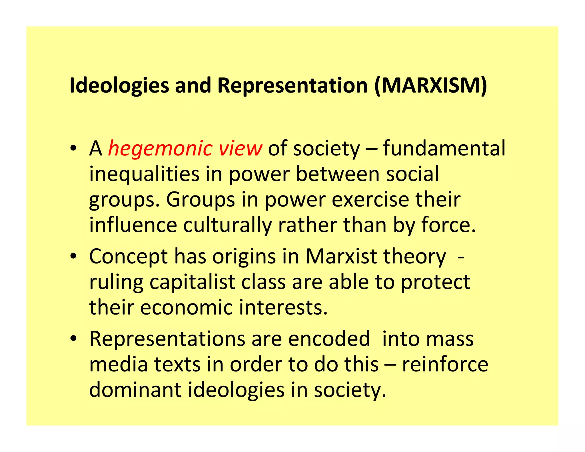 Ideologies and Representation (MARXISM)

‡ A hegemonic view of society fundamental
  inequalities in power between social
  groups. Groups in power exercise their
  influence culturally rather than by force.
‡ Concept has origins in Marxist theory -
  ruling capitalist class are able to protect
  their economic interests.
‡ Representations are encoded into mass
  media texts in order to do this reinforce
  dominant ideologies in society.
 