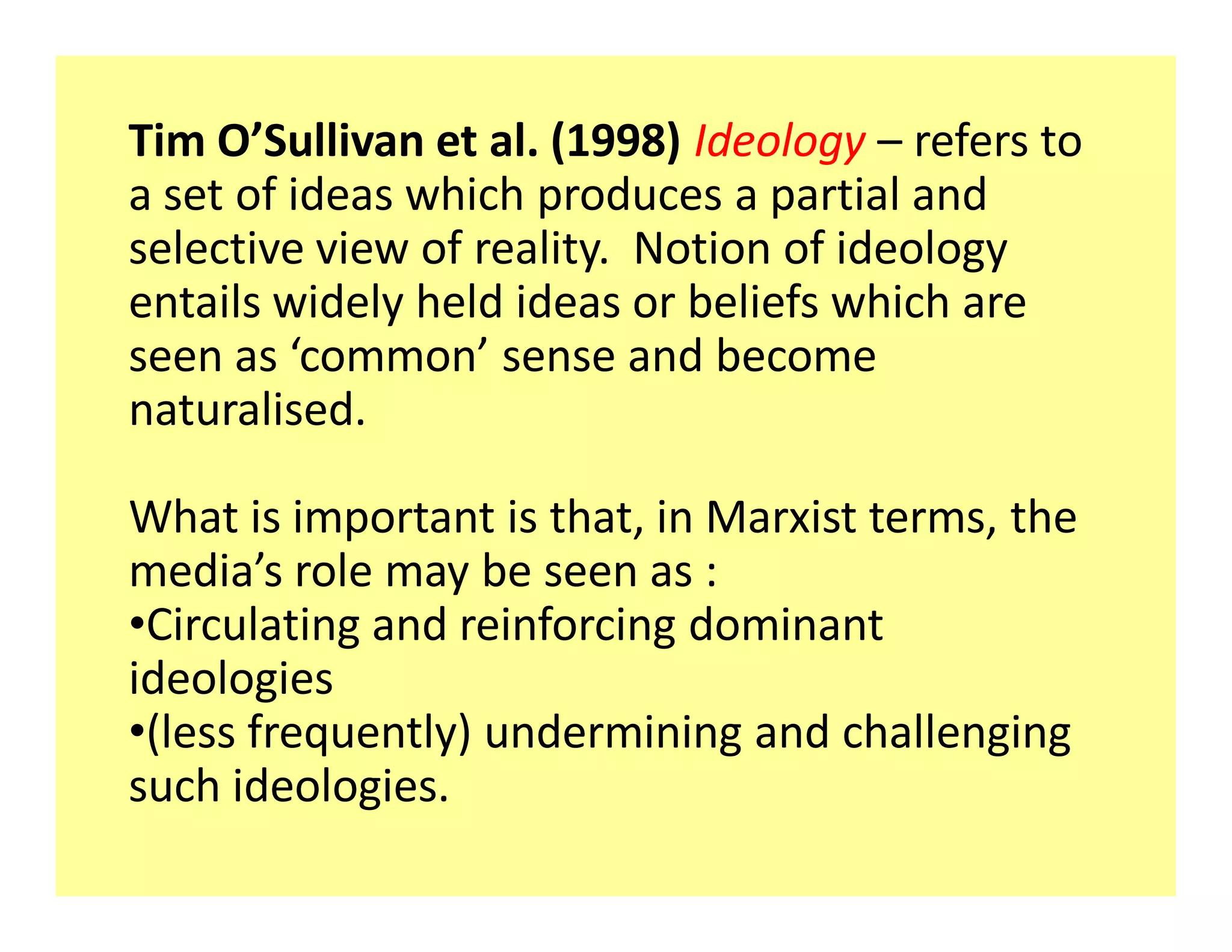 Tim O Sullivan et al. (1998) Ideology refers to
a set of ideas which produces a partial and
selective view of reality. Notion of ideology
entails widely held ideas or beliefs which are
seen as common sense and become
naturalised.

What is important is that, in Marxist terms, the
media s role may be seen as :
‡Circulating and reinforcing dominant
ideologies
‡(less frequently) undermining and challenging
such ideologies.
 