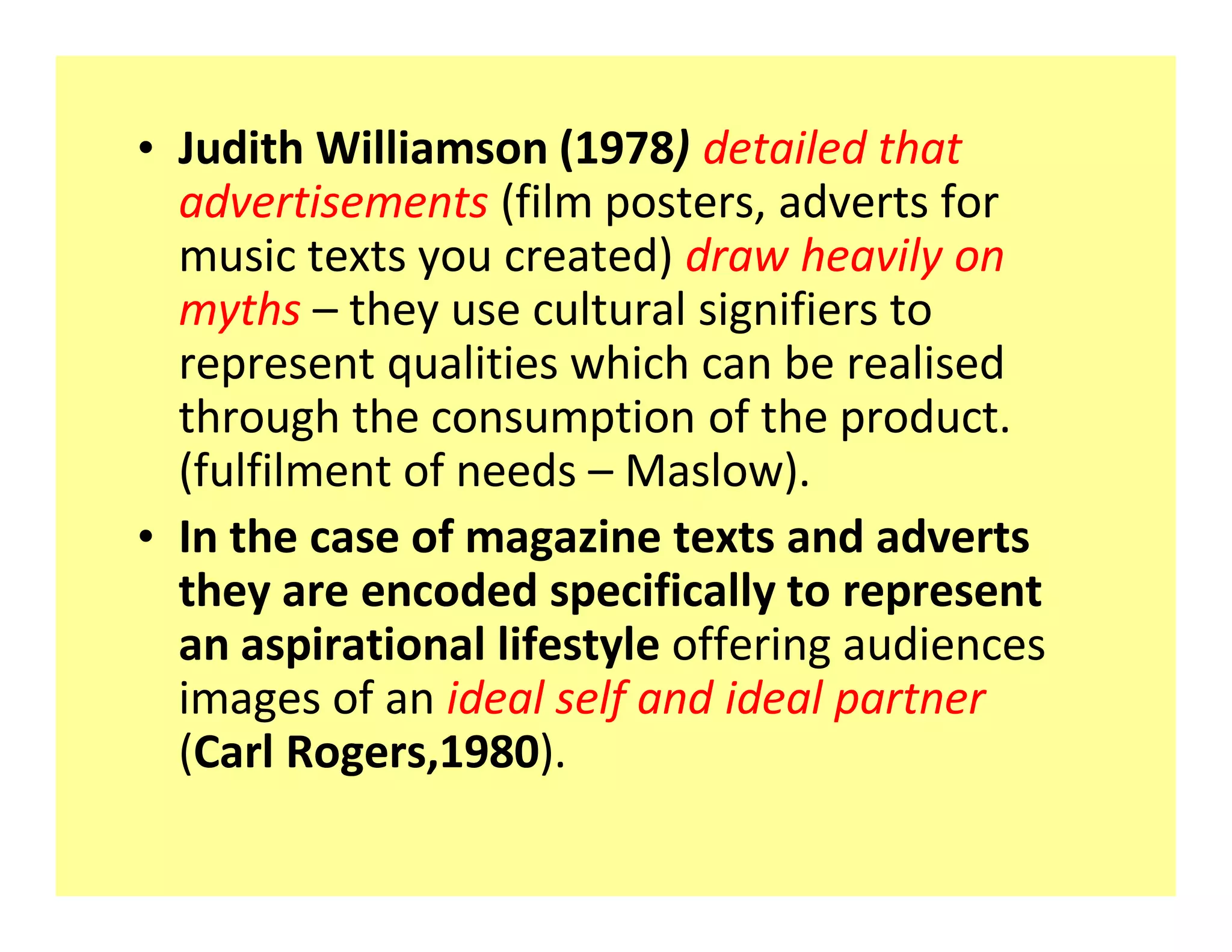 ‡ Judith Williamson (1978) detailed that
  advertisements (film posters, adverts for
  music texts you created) draw heavily on
  myths they use cultural signifiers to
  represent qualities which can be realised
  through the consumption of the product.
  (fulfilment of needs Maslow).
‡ In the case of magazine texts and adverts
  they are encoded specifically to represent
  an aspirational lifestyle offering audiences
  images of an ideal self and ideal partner
  (Carl Rogers,1980).
 