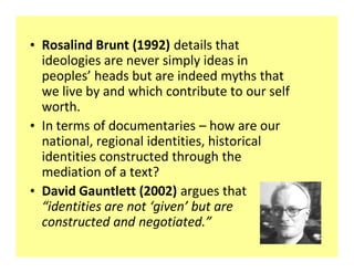 ‡ Rosalind Brunt (1992) details that
  ideologies are never simply ideas in
  peoples heads but are indeed myths that
  we live by and which contribute to our self
  worth.
‡ In terms of documentaries how are our
  national, regional identities, historical
  identities constructed through the
  mediation of a text?
‡ David Gauntlett (2002) argues that
   identities are not given but are
  constructed and negotiated.
 