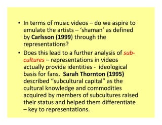 ‡ In terms of music videos do we aspire to
  emulate the artists shaman as defined
  by Carlsson (1999) through the
  representations?
‡ Does this lead to a further analysis of sub-
  cultures representations in videos
  actually provide identities - ideological
  basis for fans. Sarah Thornton (1995)
  described subcultural capital as the
  cultural knowledge and commodities
  acquired by members of subcultures raised
  their status and helped them differentiate
    key to representations.
 