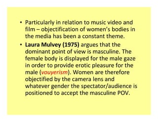 ‡ Particularly in relation to music video and
  film objectification of women s bodies in
  the media has been a constant theme.
‡ Laura Mulvey (1975) argues that the
  dominant point of view is masculine. The
  female body is displayed for the male gaze
  in order to provide erotic pleasure for the
  male (vouyerism). Women are therefore
  objectified by the camera lens and
  whatever gender the spectator/audience is
  positioned to accept the masculine POV.
 
