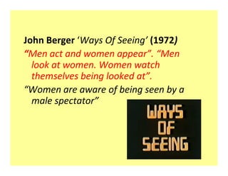 John Berger Ways Of Seeing (1972)
 Men act and women appear . Men
  look at women. Women watch
  themselves being looked at .
 Women are aware of being seen by a
  male spectator
 