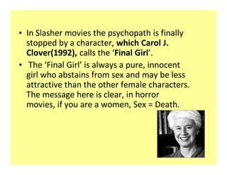 ‡ In Slasher movies the psychopath is finally
  stopped by a character, which Carol J.
  Clover(1992), calls the Final Girl .
‡ The Final Girl is always a pure, innocent
  girl who abstains from sex and may be less
  attractive than the other female characters.
  The message here is clear, in horror
  movies, if you are a women, Sex = Death.
 