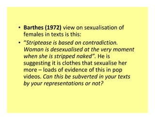 ‡ Barthes (1972) view on sexualisation of
  females in texts is this:
‡ Striptease is based on contradiction.
  Woman is desexualised at the very moment
  when she is stripped naked . He is
  suggesting it is clothes that sexualise her
  more loads of evidence of this in pop
  videos. Can this be subverted in your texts
  by your representations or not?
 