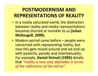 POSTMODERNISM AND
 REPRESENTATIONS OF REALITY
‡ In a media saturated world, the distinction
  between reality and media representations
  becomes blurred or invisible to us (Julian
  McDougall, 2009).
‡ Modern period came before people were
  concerned with representing reality, but
  now this gets mixed around and we end up
  with pastiche, parody and intertextuality.
  For example, Daniel Strinati (1995) details
  that reality is now only definable in terms
  of the reflections of the mirror .
 