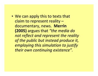 ‡ We can apply this to texts that
  claim to represent reality
  documentary, news. Merrin
  (2005) argues that the media do
  not reflect and represent the reality
  of the public but instead produce it,
  employing this simulation to justify
  their own continuing existence .
 