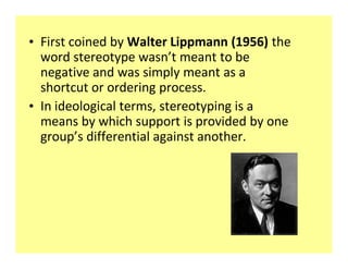 ‡ First coined by Walter Lippmann (1956) the
  word stereotype wasn t meant to be
  negative and was simply meant as a
  shortcut or ordering process.
‡ In ideological terms, stereotyping is a
  means by which support is provided by one
  group s differential against another.
 