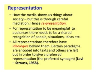 Representation
‡ How the media shows us things about
  society but this is through careful
  mediation. Hence re-presentation.
‡ For representation to be meaningful to
  audiences there needs to be a shared
  recognition of people, situations, ideas etc.
‡ All representations therefore have
  ideologies behind them. Certain paradigms
  are encoded into texts and others are left
  out in order to give a preferred
  representation (the preferred syntagm) (Levi
    Strauss, 1958).
 