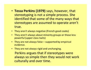 ‡ Tessa Perkins (1979) says, however, that
  stereotyping is not a simple process. She
  identified that some of the many ways that
  stereotypes are assumed to operate aren t
  true.
‡ They aren t always negative (French good cooks)
‡ They aren t always about minority groups or those less
  powerful (upper class twits)
‡ They are not always false supported by empirical
  evidence.
‡ They are not always rigid and unchanging.
  Perkins argues that if stereotypes were
  always so simple then they would not work
  culturally and over time.
 