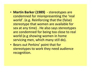 ‡ Martin Barker (1989) - stereotypes are
  condemned for misrepresenting the real
  world . (e.g. Reinforcing that the (false)
  stereotype that women are available for
  sex at any time) . He also says stereotypes
  are condemned for being too close to real
  world (e.g showing women in home
  servicing men, which many still do).
‡ Bears out Perkins point that for
  stereotypes to work they need audience
  recognition.
 