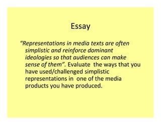 Essay
Representations in media texts are often
 simplistic and reinforce dominant
 ideologies so that audiences can make
 sense of them . Evaluate the ways that you
 have used/challenged simplistic
 representations in one of the media
 products you have produced.
 
