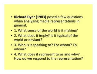 ‡ Richard Dyer (1983) posed a few questions
  when analysing media representations in
  general.
‡ 1. What sense of the world is it making?
‡ 2. What does it imply? Is it typical of the
  world or deviant?
‡ 3. Who is it speaking to? For whom? To
  whom?
‡ 4. What does it represent to us and why?
  How do we respond to the representation?
 