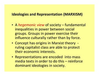 Ideologies and Representation (MARXISM)

‡ A hegemonic view of society fundamental
  inequalities in power between social
  groups. Groups in power exercise their
  influence culturally rather than by force.
‡ Concept has origins in Marxist theory -
  ruling capitalist class are able to protect
  their economic interests.
‡ Representations are encoded into mass
  media texts in order to do this reinforce
  dominant ideologies in society.
 