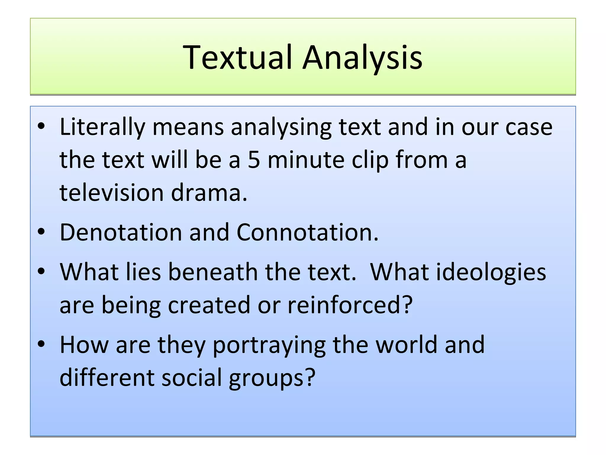 Textual Analysis Literally means analysing text and in our case the text will be a 5 minute clip from a television drama. Denotation and Connotation. What lies beneath the text.  What ideologies are being created or reinforced? How are they portraying the world and different social groups? 
