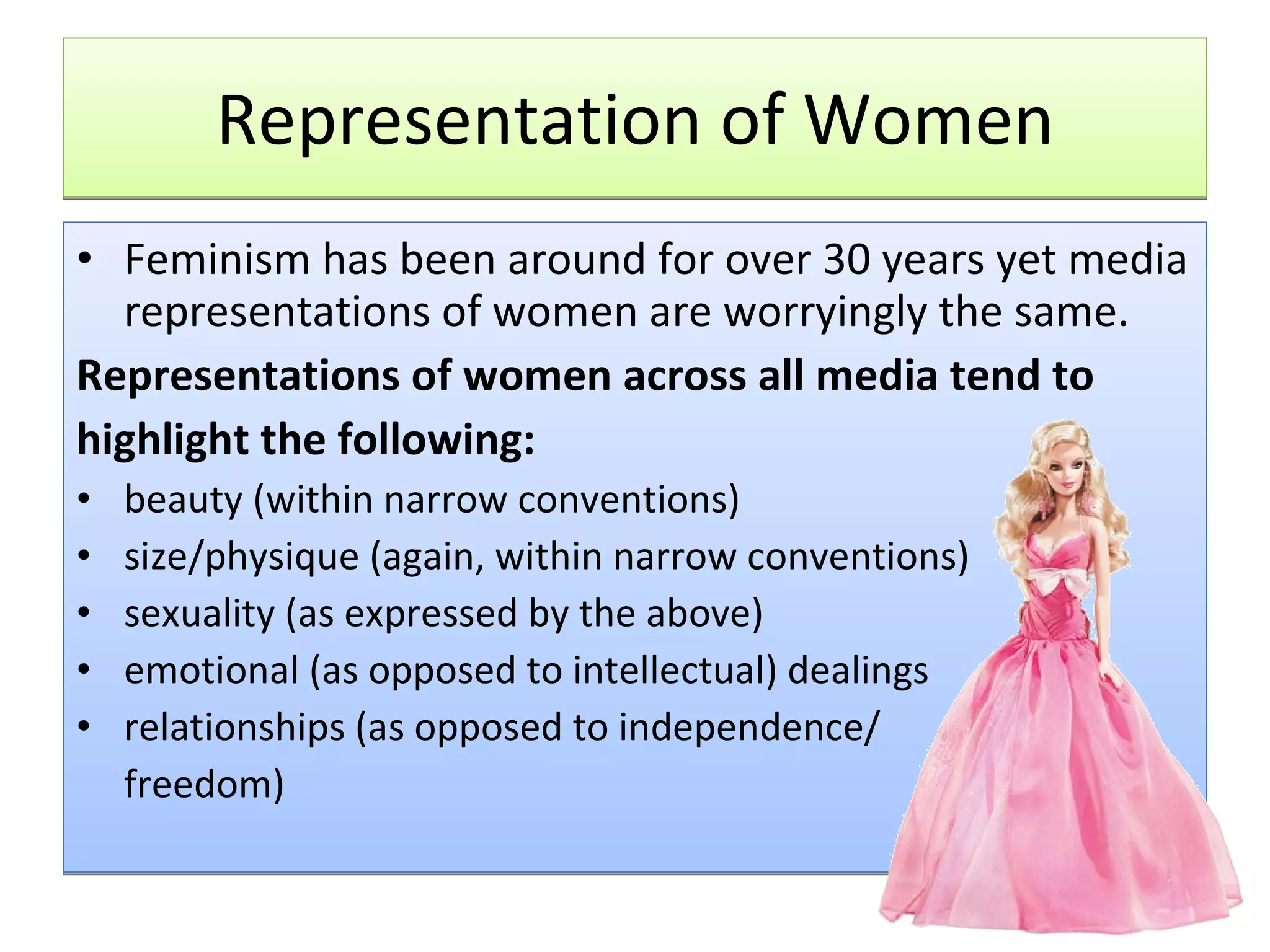 Representation of Women Feminism has been around for over 30 years yet media representations of women are worryingly the same. Representations of women across all media tend to highlight the following: beauty (within narrow conventions)  size/physique (again, within narrow conventions)  sexuality (as expressed by the above)  emotional (as opposed to intellectual) dealings  relationships (as opposed to independence/ freedom)  
