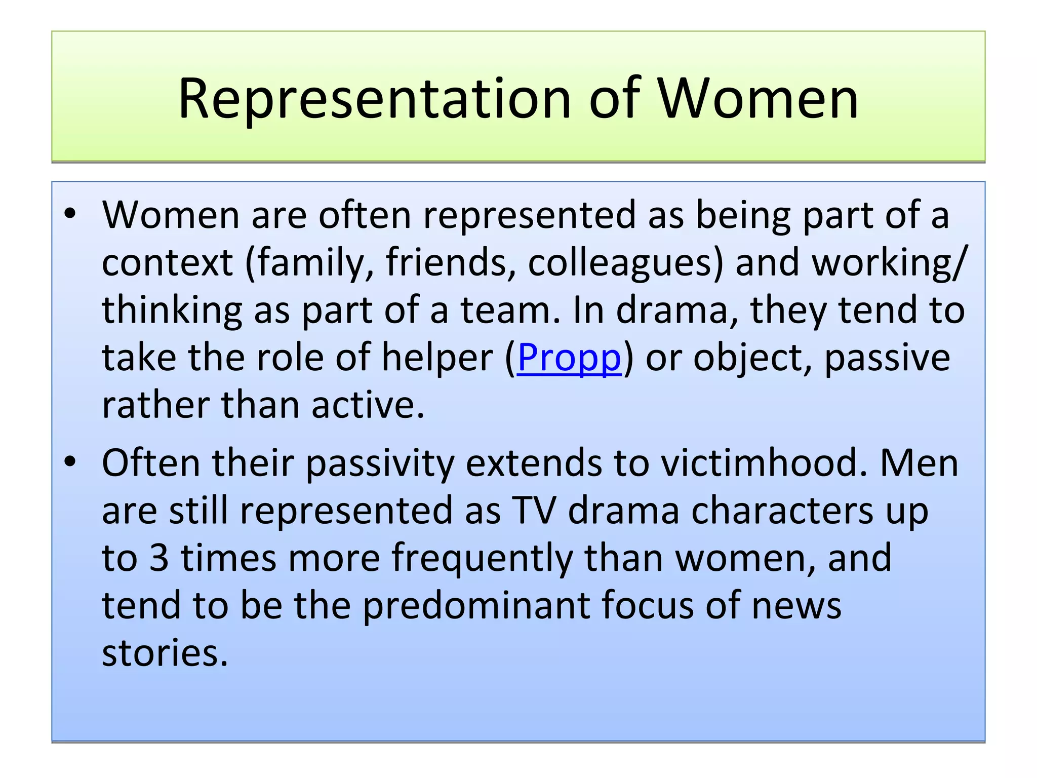 Representation of Women Women are often represented as being part of a context (family, friends, colleagues) and working/thinking as part of a team. In drama, they tend to take the role of helper ( Propp ) or object, passive rather than active. Often their passivity extends to victimhood. Men are still represented as TV drama characters up to 3 times more frequently than women, and tend to be the predominant focus of news stories.  