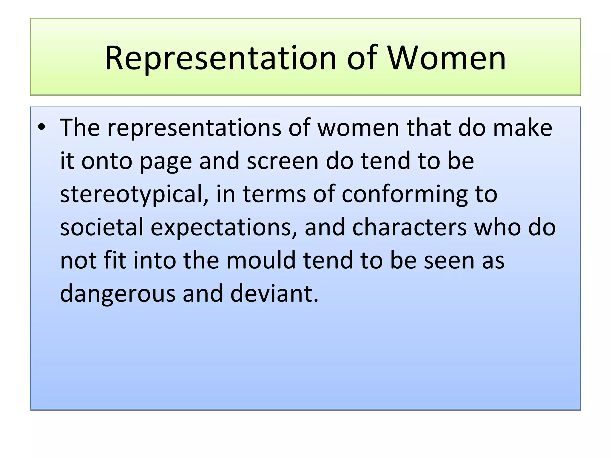 Representation of Women The representations of women that do make it onto page and screen do tend to be stereotypical, in terms of conforming to societal expectations, and characters who do not fit into the mould tend to be seen as dangerous and deviant.  