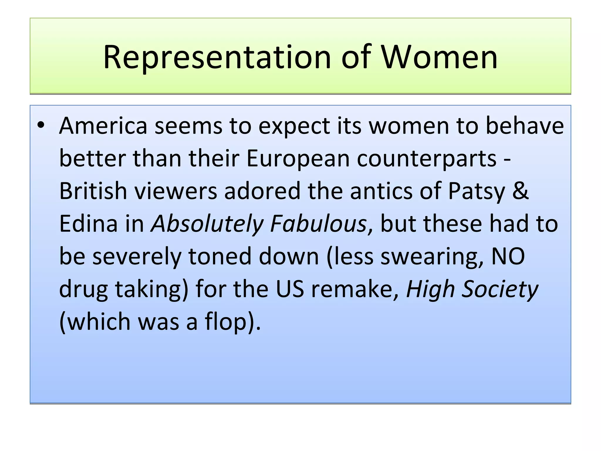 Representation of Women America seems to expect its women to behave better than their European counterparts - British viewers adored the antics of Patsy & Edina in  Absolutely Fabulous , but these had to be severely toned down (less swearing, NO drug taking) for the US remake,  High Society  (which was a flop).   