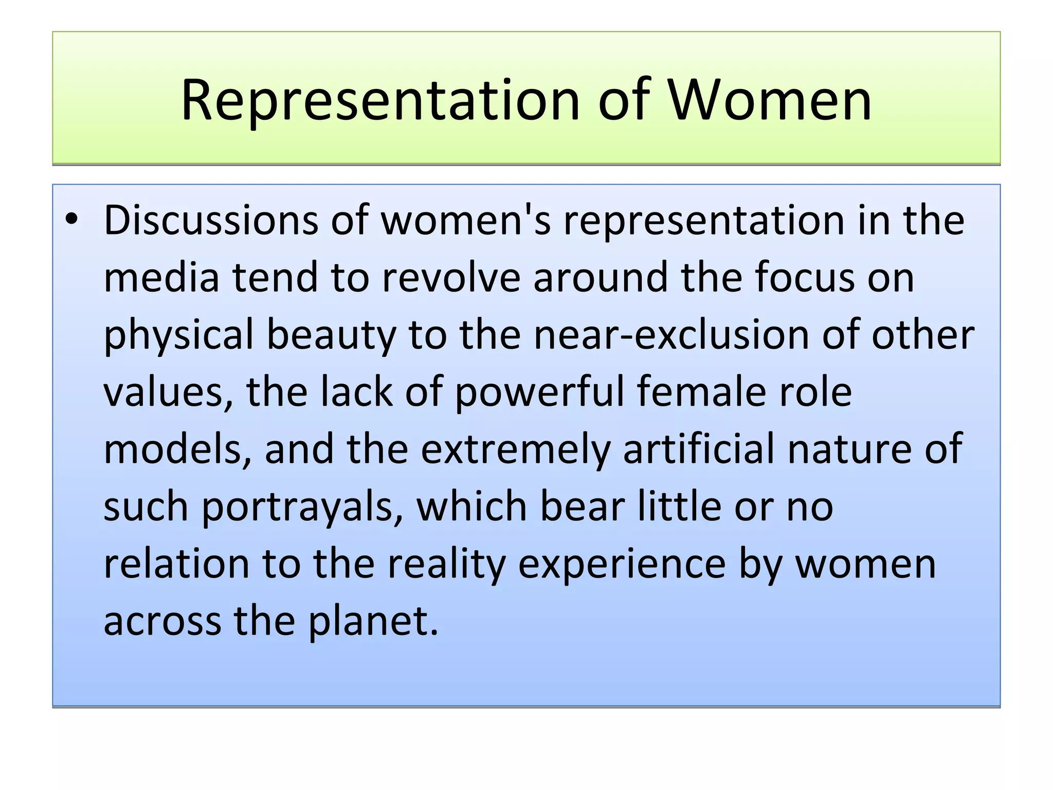 Representation of Women Discussions of women's representation in the media tend to revolve around the focus on physical beauty to the near-exclusion of other values, the lack of powerful female role models, and the extremely artificial nature of such portrayals, which bear little or no relation to the reality experience by women across the planet.  
