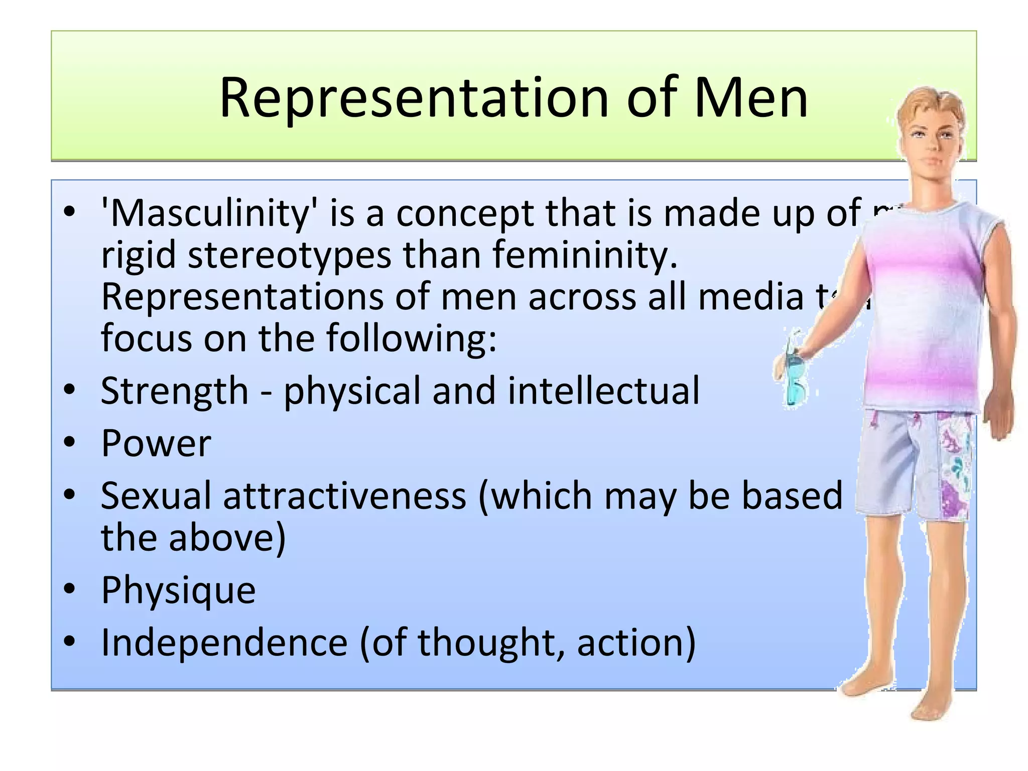 Representation of Men 'Masculinity' is a concept that is made up of more rigid stereotypes than femininity. Representations of men across all media tend to focus on the following: Strength - physical and intellectual  Power  Sexual attractiveness (which may be based on the above)  Physique  Independence (of thought, action)  