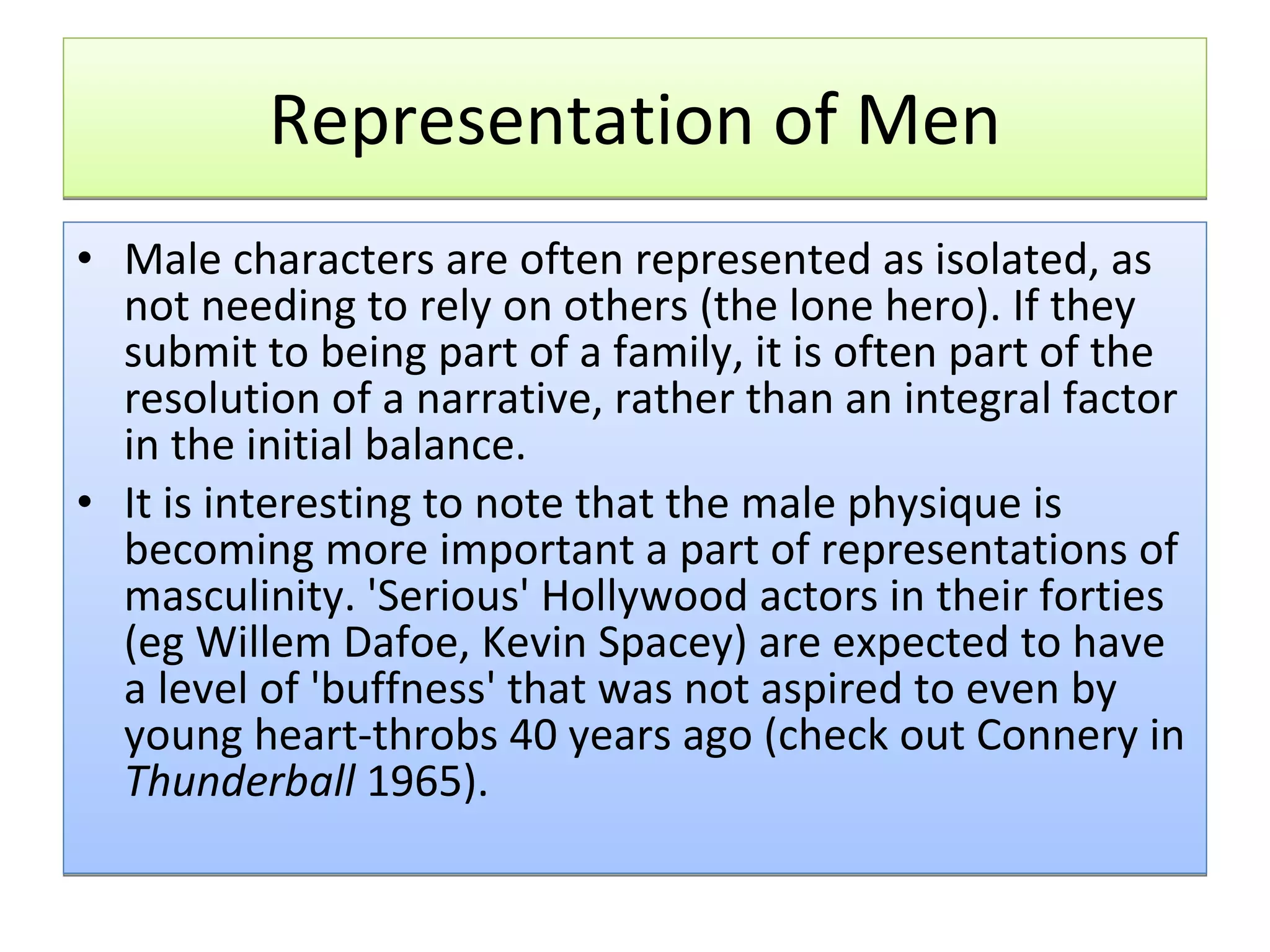 Representation of Men Male characters are often represented as isolated, as not needing to rely on others (the lone hero). If they submit to being part of a family, it is often part of the resolution of a narrative, rather than an integral factor in the initial balance.  It is interesting to note that the male physique is becoming more important a part of representations of masculinity. 'Serious' Hollywood actors in their forties (eg Willem Dafoe, Kevin Spacey) are expected to have a level of 'buffness' that was not aspired to even by young heart-throbs 40 years ago (check out Connery in  Thunderball  1965). 