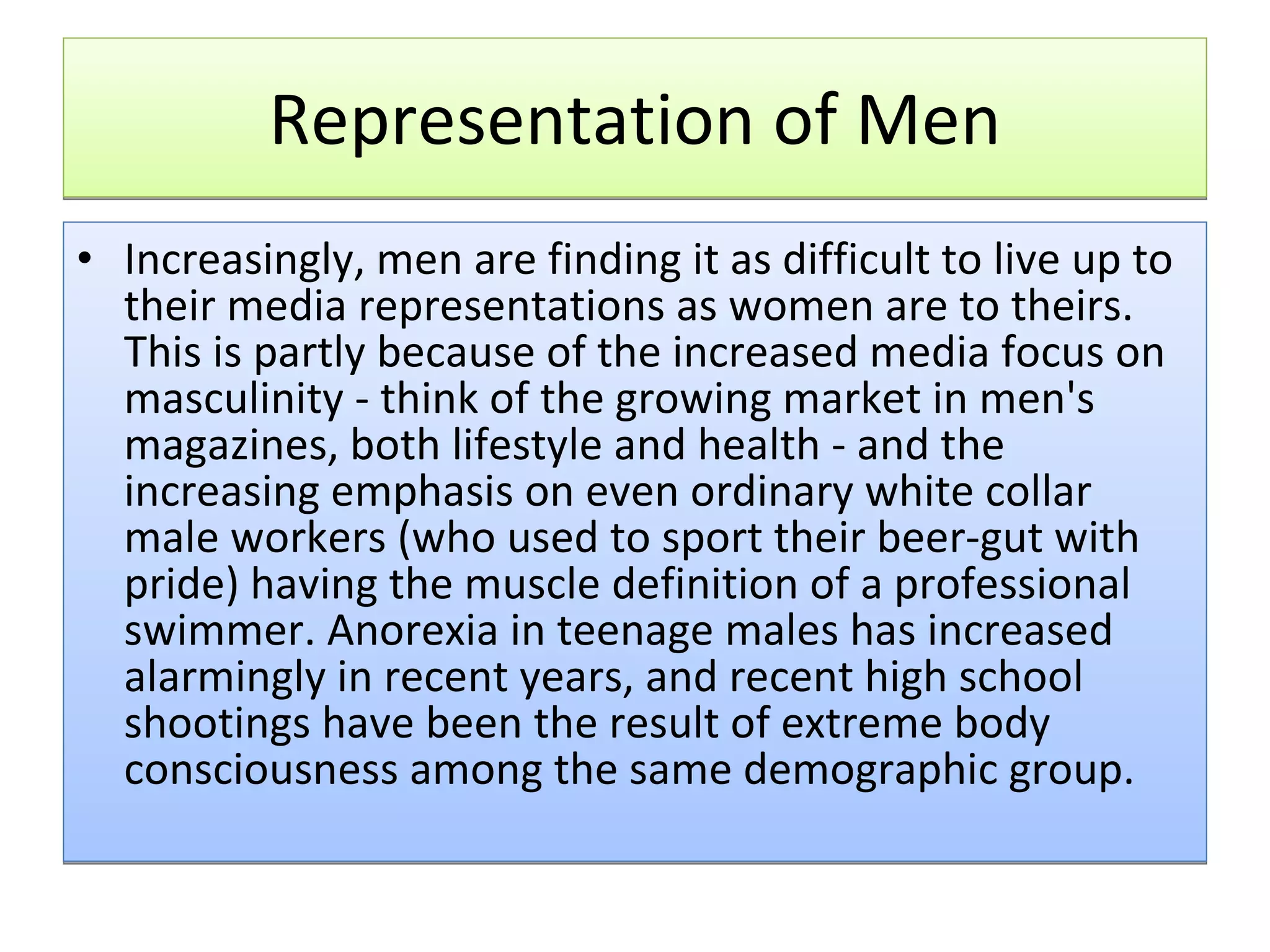 Representation of Men Increasingly, men are finding it as difficult to live up to their media representations as women are to theirs. This is partly because of the increased media focus on masculinity - think of the growing market in men's magazines, both lifestyle and health - and the increasing emphasis on even ordinary white collar male workers (who used to sport their beer-gut with pride) having the muscle definition of a professional swimmer. Anorexia in teenage males has increased alarmingly in recent years, and recent high school shootings have been the result of extreme body consciousness among the same demographic group. 