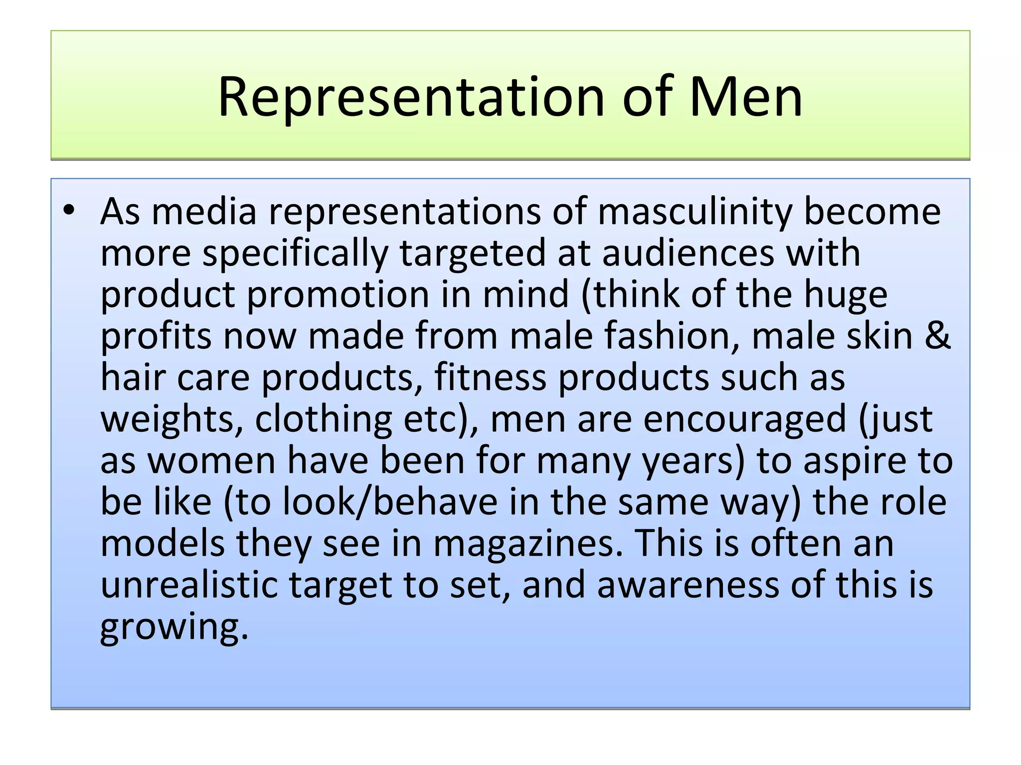Representation of Men As media representations of masculinity become more specifically targeted at audiences with product promotion in mind (think of the huge profits now made from male fashion, male skin & hair care products, fitness products such as weights, clothing etc), men are encouraged (just as women have been for many years) to aspire to be like (to look/behave in the same way) the role models they see in magazines. This is often an unrealistic target to set, and awareness of this is growing.  