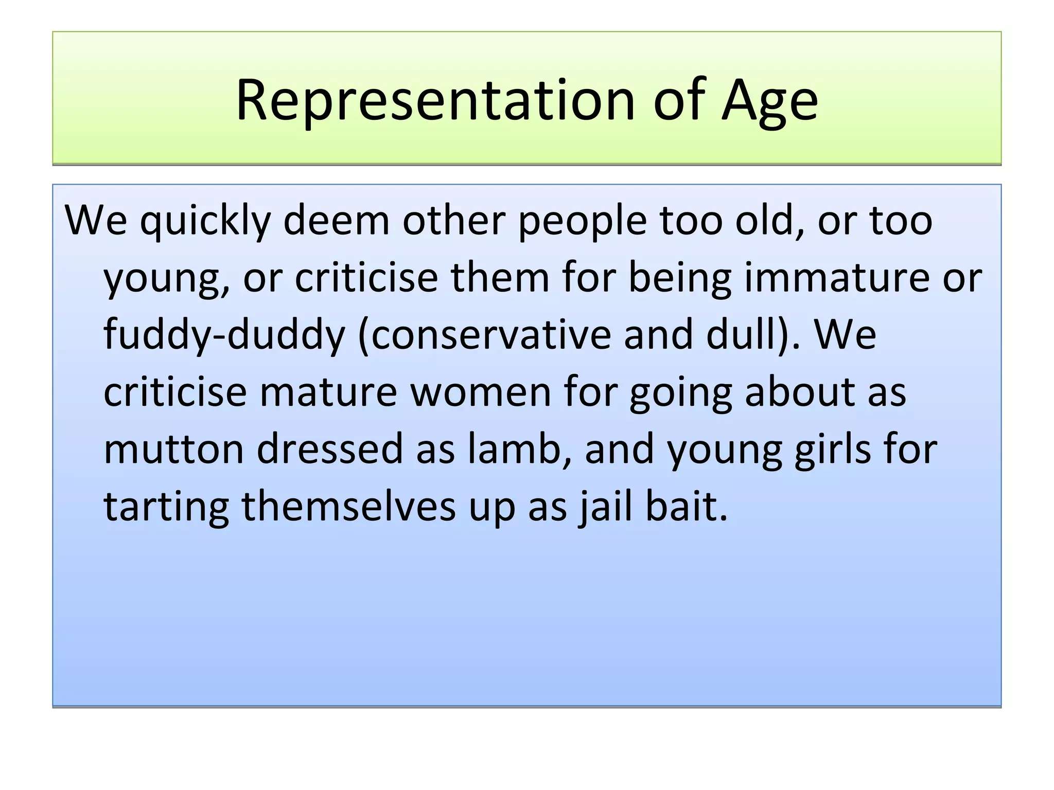 Representation of Age We quickly deem other people too old, or too young, or criticise them for being immature or fuddy-duddy (conservative and dull). We criticise mature women for going about as mutton dressed as lamb, and young girls for tarting themselves up as jail bait.  
