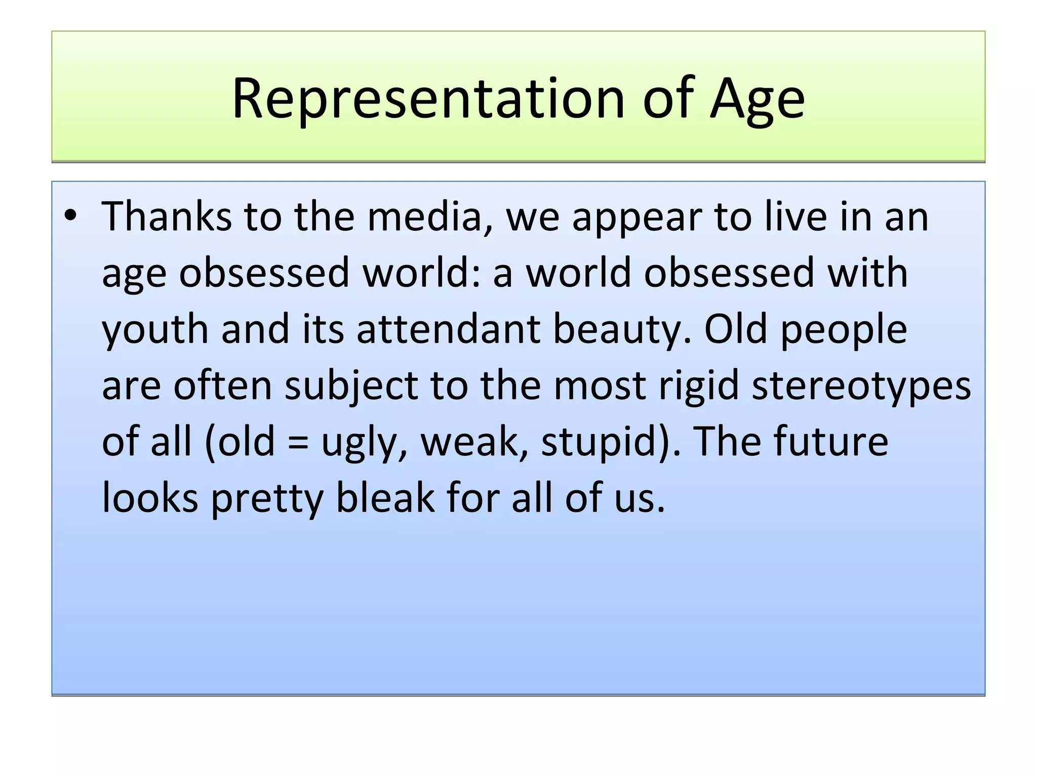 Representation of Age Thanks to the media, we appear to live in an age obsessed world: a world obsessed with youth and its attendant beauty. Old people are often subject to the most rigid stereotypes of all (old = ugly, weak, stupid). The future looks pretty bleak for all of us. 
