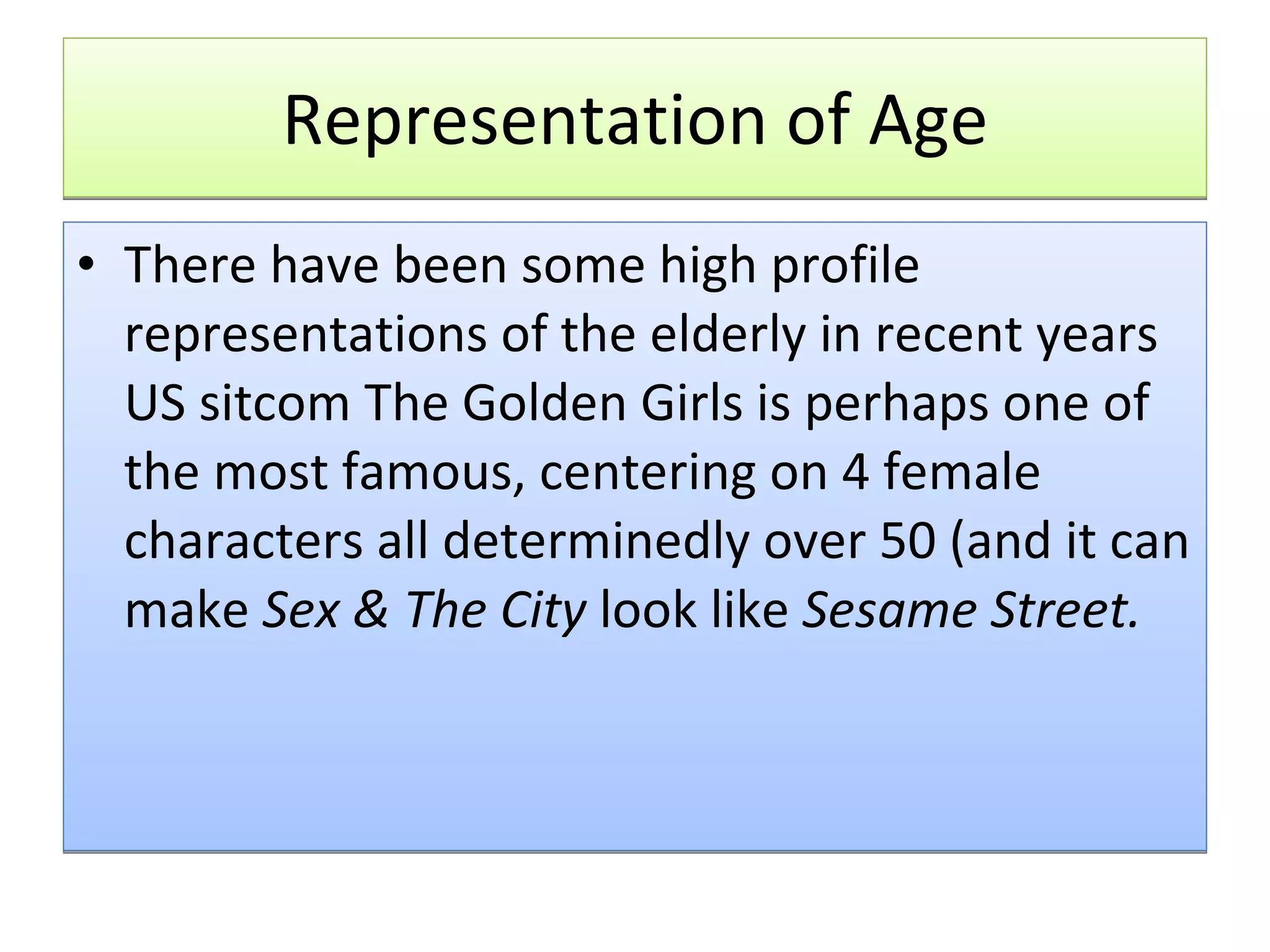 Representation of Age There have been some high profile representations of the elderly in recent years US sitcom The Golden Girls is perhaps one of the most famous, centering on 4 female characters all determinedly over 50 (and it can make  Sex & The City  look like  Sesame Street. 