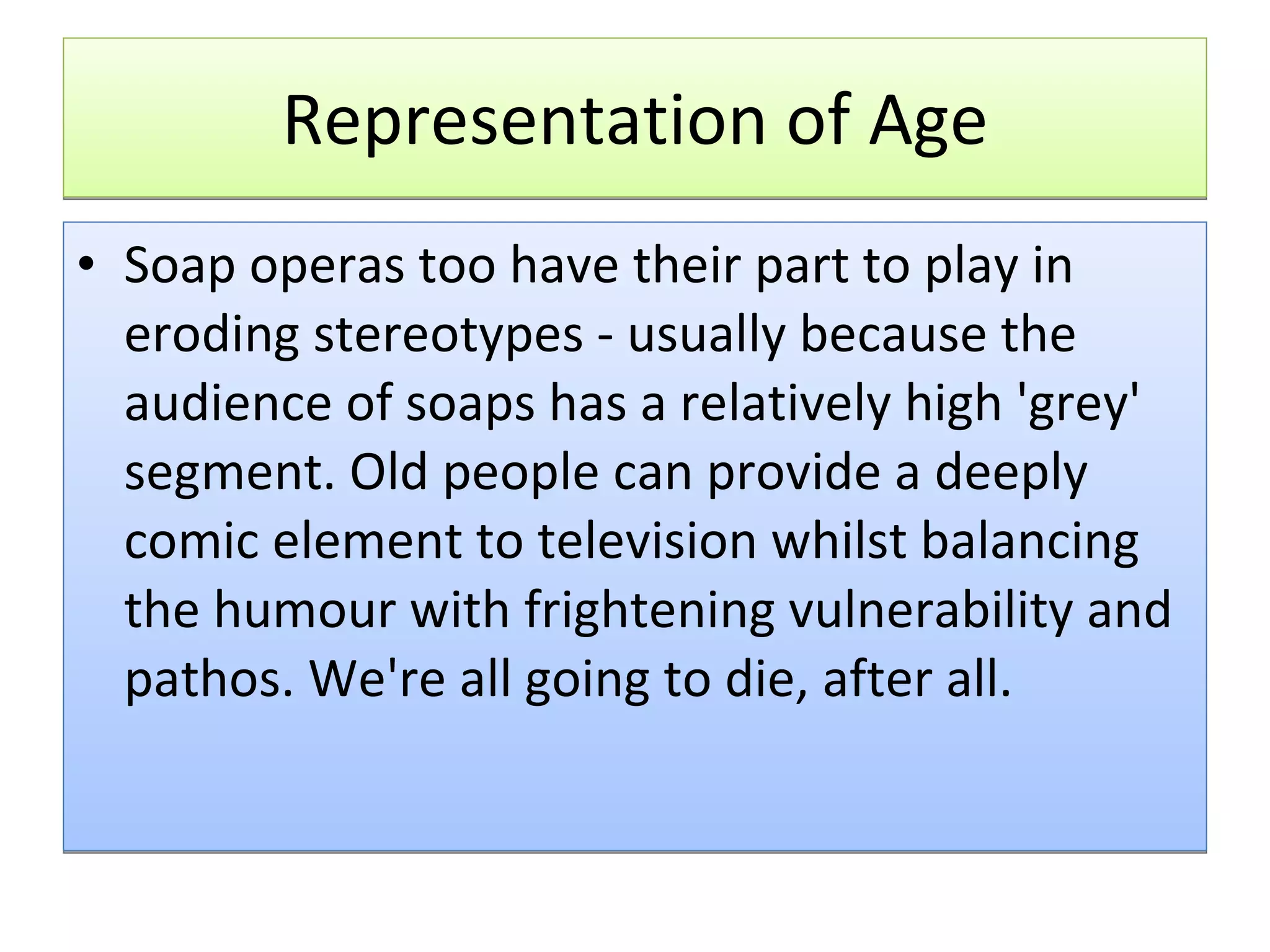 Representation of Age Soap operas too have their part to play in eroding stereotypes - usually because the audience of soaps has a relatively high 'grey' segment. Old people can provide a deeply comic element to television whilst balancing the humour with frightening vulnerability and pathos. We're all going to die, after all. 