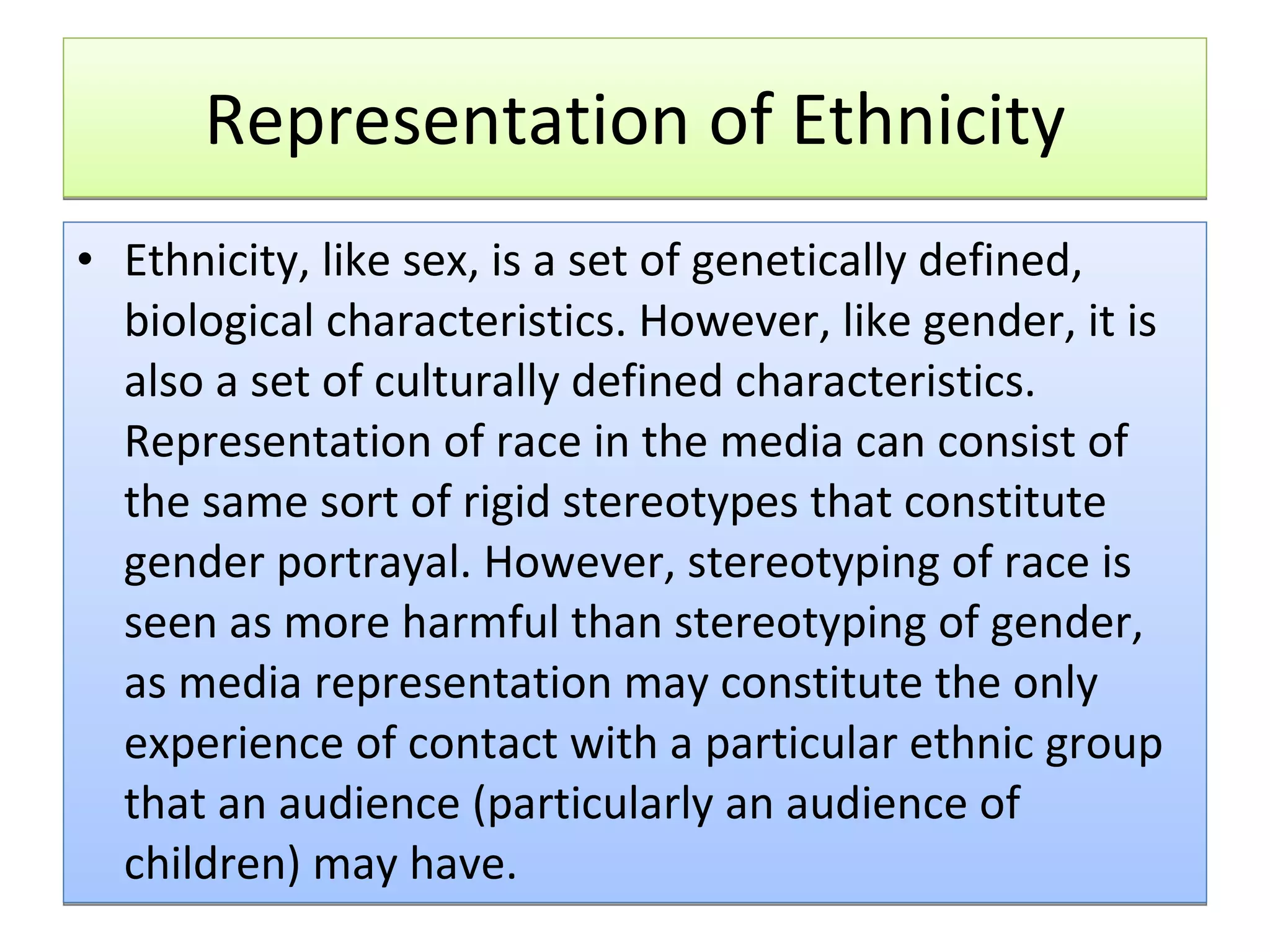 Representation of Ethnicity Ethnicity, like sex, is a set of genetically defined, biological characteristics. However, like gender, it is also a set of culturally defined characteristics. Representation of race in the media can consist of the same sort of rigid stereotypes that constitute gender portrayal. However, stereotyping of race is seen as more harmful than stereotyping of gender, as media representation may constitute the only experience of contact with a particular ethnic group that an audience (particularly an audience of children) may have.  