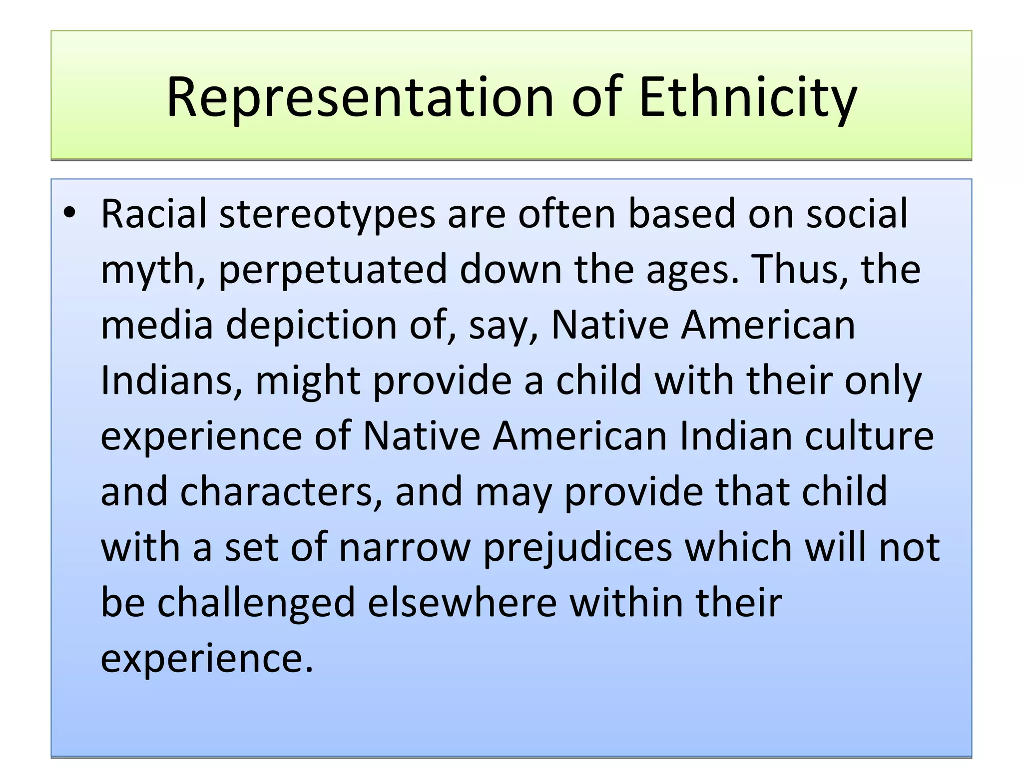 Representation of Ethnicity Racial stereotypes are often based on social myth, perpetuated down the ages. Thus, the media depiction of, say, Native American Indians, might provide a child with their only experience of Native American Indian culture and characters, and may provide that child with a set of narrow prejudices which will not be challenged elsewhere within their experience.  